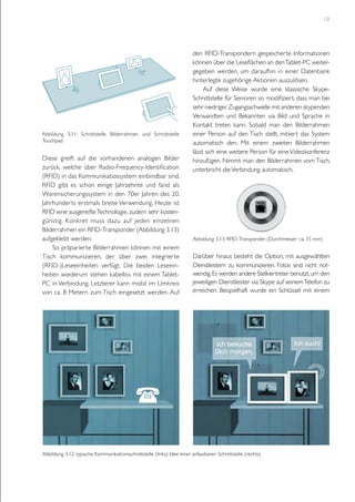 18

Abbildung 3.11: Schnittstelle Bilderrahmen und Schnittstelle
Touchpad

Diese greift auf die vorhandenen analogen Bilder
zurück, welche über Radio-Frequency-Identification
(RFID) in das Kommunikatiossystem einbindbar sind.
RFID gibt es schon einige Jahrzehnte und fand als
Warensicherungssystem in den 70er Jahren des 20.
Jahrhunderts erstmals breite Verwendung. Heute ist
RFID eine ausgereifte Technologie, zudem sehr kostengünstig. Konkret muss dazu auf jeden einzelnen
Bilderrahmen ein RFID-Transponder (Abbildung 3.13)
aufgeklebt werden.
So präparierte Bilderrahmen können mit einem
Tisch kommunizieren, der über zwei integrierte
(RFID-)Leseeinheiten verfügt. Die beiden Leseeinheiten wiederum stehen kabellos mit einem TabletPC in Verbindung. Letzterer kann mobil im Umkreis
von ca. 8 Metern zum Tisch eingesetzt werden. Auf

den RFID-Transpondern gespeicherte Informationen
können über die Leseflächen an den Tablet-PC weitergegeben werden, um daraufhin in einer Datenbank
hinterlegte zugehörige Aktionen auszulösen.
Auf diese Weise wurde eine klassische SkypeSchnittstelle für Senioren so modifiziert, dass man bei
sehr niedriger Zugangsschwelle mit anderen skypenden
Verwandten und Bekannten via Bild und Sprache in
Kontakt treten kann. Sobald man den Bilderrahmen
einer Person auf den Tisch stellt, initiiert das System
automatisch den. Mit einem zweiten Bilderrahmen
lässt sich eine weitere Person für eine Videokonferenz
hinzufügen. Nimmt man den Bilderrahmen vom Tisch,
unterbricht die Verbindung automatisch.

Abbildung 3.13: RFID-Transponder (Durchmesser: ca. 15 mm)

Darüber hinaus besteht die Option, mit ausgewählten
Dienstleistern zu kommunizieren. Fotos sind nicht notwendig. Es werden andere Stellvertreter benutzt, um den
jeweiligen Dienstleister via Skype auf seinem Telefon zu
erreichen. Beispielhaft wurde ein Schlüssel mit einem

Abbildung 3.12: typische Kommunikationsschnittstelle (links); Idee einer anfassbaren Schnittstelle (rechts)

 