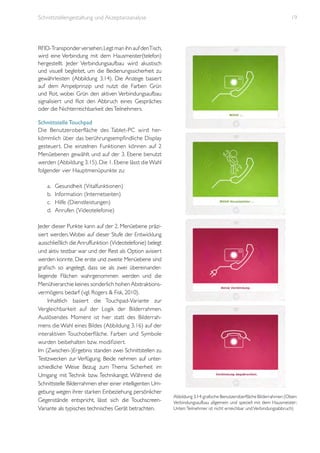 Schnittstellengestaltung und Akzeptanzanalyse

19

RFID-Transponder versehen. Legt man ihn auf denTisch,
wird eine Verbindung mit dem Hausmeister(telefon)
hergestellt. Jeder Verbindungsaufbau wird akustisch
und visuell begleitet, um die Bedienungssicherheit zu
gewährleisten (Abbildung 3.14). Die Anzeige basiert
auf dem Ampelprinzip und nutzt die Farben Grün
und Rot, wobei Grün den aktiven Verbindungsaufbau
signalisiert und Rot den Abbruch eines Gespräches
oder die Nichterreichbarkeit des Teilnehmers.
Schnittstelle Touchpad
Die Benutzeroberfläche des Tablet-PC wird herkömmlich über das berührungsempfindliche Display
gesteuert. Die einzelnen Funktionen können auf 2
Menüebenen gewählt und auf der 3. Ebene benutzt
werden (Abbildung 3.15). Die 1. Ebene lässt die Wahl
folgender vier Hauptmenüpunkte zu:
a.	
b.	
c.	
d.	

Gesundheit (Vitalfunktionen)
Information (Internetseiten)
Hilfe (Dienstleistungen)
Anrufen (Videotelefonie)

Jeder dieser Punkte kann auf der 2. Menüebene präzisiert werden. Wobei auf dieser Stufe der Entwicklung
ausschließlich die Anruffunktion (Videotelefonie) belegt
und aktiv testbar war und der Rest als Option avisiert
werden konnte. Die erste und zweite Menüebene sind
grafisch so angelegt, dass sie als zwei übereinanderliegende Flächen wahrgenommen werden und die
Menühierarchie keines sonderlich hohen Abstraktionsvermögens bedarf (vgl. Rogers & Fisk, 2010).
Inhaltlich basiert die Touchpad-Variante zur
Vergleichbarkeit auf der Logik der Bilderrahmen.
Auslösendes Moment ist hier statt des Bilderrahmens die Wahl eines Bildes (Abbildung 3.16) auf der
interaktiven Touchoberfläche. Farben und Symbole
wurden beibehalten bzw. modifiziert.
Im (Zwischen-)Ergebnis standen zwei Schnittstellen zu
Testzwecken zur Verfügung. Beide nehmen auf unterschiedliche Weise Bezug zum Thema Sicherheit im
Umgang mit Technik bzw. Technikangst. Während die
Schnittstelle Bilderrahmen eher einer intelligenten Umgebung wegen ihrer starken Einbeziehung persönlicher
Gegenstände entspricht, lässt sich die TouchscreenVariante als typisches technisches Gerät betrachten.

Abbildung 3.14: grafische Benutzeroberfläche Bilderrahmen (Oben:
Verbindungsaufbau allgemein und speziell mit dem Hausmeister;
Unten: Teilnehmer ist nicht erreichbar und Verbindungsabbruch)

 