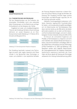 Schnittstellengestaltung und Akzeptanzanalyse

3.5
Akzeptanzanalyse
3.5.1 Theoretischer Hintergrund
Ziel der Akzeptanzanalyse war die Evaluation der
entwickelten Schnittstellen durch eine potenzielle
ältere Nutzergruppe und die Bestimmung wichtiger
Einflussfaktoren auf die Akzeptanz der Geräte.
Ausgehend von sozial- und umweltpsychologischen
Theorien des Einstellungs-Verhaltens-Zusammenhangs
definieren wir soziale Akzeptanz als ein DreiKomponentenmodell (Abbildung 3.17; Hübner, 2012;
Schuitema & Bergstad, 2012).

Einstellung

Nutzungsbereitschaft

Nutzung

Abbildung 3.17: Drei-Komponenten-Modell der Akzeptanz

Die Einstellung beschreibt, inwieweit eine Technologie als positiv oder negativ bewertet wird. Diese
mündet in die Bereitschaft, diese Technologie zu
nutzen und schließlich in das tatsächliche Verhalten

21

der Nutzung. Akzeptanz bezeichnet in diesem Kontext eine positive Haltung und ggf. das Verhalten der
Nutzung. Der Einstellung ihrerseits liegen positive
Erwartungen und Befürchtungen zugrunde, die mit
der Nutzung verbunden werden.
Zahlreiche Forschungsarbeiten/-institutionen (z. B.:
Verein Deutscher Ingenieur/VDI; Fraunhofer-Institut
für System- und Innovationsforschung/ISI) beschäftigten
sich mit Determinanten der Technikakzeptanz. Viele
davon stammen bereits aus den 80er Jahren des letzten
Jahrhunderts, beziehen sich vor allem auf Informationsund Kommunikationstechnologien und sind im arbeitsbezogenen Kontext entstanden (Schaar & Ziefle, 2010).
Ein Versuch, die vorhandenen Ergebnisse und
Modelle zur Technikakzeptanz zu integrieren und somit
einen Überblick über akzeptanzfördernde Faktoren zu
bieten, unternahmen Venkatesh und Kollegen 2003 mit
der Unified Theory of Acceptance and Use of Technology
(UTAUT; Venkatesh et al., 2003; vgl. Abbildung 3.18).
Spezifiziert werden darin folgende Determinanten
der Nutzungsbereitschaft: Die subjektive Nützlichkeit
(performance expectancy) beschreibt den Grad,
indem die Person glaubt die Nutzung der Technologie
verbesserte ihre Leistung. Aufwandserwartung (effort

subjektive
Nützlichkeit
Aufwandserwartung

Nutzungsbereitschaft

sozialer
Einfluss
erleichternde
Faktoren

Geschlecht

Technikerfahrung
Alter

Abbildung 3.18: Unified Theory of Acceptance and Use of Technology (UTAUT; Venkatesh et al., 2003)

Verhalten

 