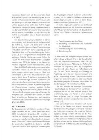 22

expectancy) bezieht sich auf den erwarteten Grad
an Erleichterung durch die Verwendung der Technik.
Sozialer Einfluss (social influence) beschreibt, wie sehr
die Person glaubt, wichtige andere aus seinem/ihrem
Umfeld glaubten, er/sie sollte diese Technik nutzen.
Erleichternde Faktoren (facilitating conditions) bezeichnen die Gesamtheit an vorhandener organisatorischer
und technischer Infrastruktur, um die Nutzung der
Technik zu unterstützen bzw. zu fördern (Venkatesh
et al., 2003).
Für diese Einflüsse gilt grundsätzlich: je stärker
sie ausgeprägt sind, desto höher ist die Bereitschaft
die Technik zu nutzen und desto eher wird die
Technik tatsächlich genutzt. Diese Zusammenhänge
sind jedoch verschieden stark ausgeprägt. Je nach
Geschlecht, Alter und Technikerfahrung der Person,
spielt z. B. die wahrgenommene Nützlichkeit eine
wichtigere Rolle für Männer, der soziale Einfluss für
Frauen. Mit Hilfe dieser theoretischen Konzeption
konnten etwa 70 % der Varianz in der Nutzungsintention aufgeklärt werden (Venkatesh et al., 2003).
Dass die UTAUT nicht nur in unternehmerischen
Kontexten nützlich ist, um die Technikakzeptanz
vorherzusagen, zeigten unter anderem Nägle und
Schmidt (2012), die sie auf die Akzeptanz von Computern durch ältere Erwachsene anwendeten. Sie
fanden Zusammenhänge zwischen Nützlichkeit und
erleichternden Faktoren mit der Nutzungsintention
von Computern bei Älteren. Außerdem ergab sich
ein Zusammenhang zwischen sozialem Einfluss
und Nutzungsabsicht bei Frauen, jedoch nicht bei
Männern. Die Ergebnisse weisen darauf hin, dass die
Akzeptanz von Computern bei Älteren vor allem
durch erleichternde Bedingungen und erwartete
Nützlichkeit des Computers beeinflusst wird (Nägle
& Schmidt, 2012).
3.5.2 Vorgehen
Zur Evaluation der Schnittstellen wurde ein Fragebogen basierend auf der UTAUT (Venkatesh et al.,
2003) formuliert. Im Dezember 2011 erfolgte ein
Pre-Test zur Überprüfung dessen Einsatzfähigkeit
sowie der entwickelten AAL-Schnittstellen. Einbezogen
waren 5 Personen, 3 Frauen und 2 Männern, Patienten
der geriatrischen Tagesklinik der Diakonie Halle. Die
Ergebnisse des Pre-Tests zeigten die Notwendigkeit,

den Fragebogen erheblich zu kürzen und umzuformulieren, um ihn stärker an die Besonderheiten der
älteren Zielgruppe und vor allem an deren Belastbarkeit anzupassen (vgl. Abschnitt 3.3.2.1).
Im finalen Fragebogen wurden die aus der UTAUT
abgeleiteten Konstrukte mit Ausnahme des tatsächlichen Nutzerverhaltens erfasst, da sich die getesteten
Geräte noch Weitere thematische Schwerpunkte
waren:
a.	 Patientenangaben aus den Akten
b.	 Beurteilung von Merkmalen und Funktionen
der Schnittstelle
c.	 Techniknutzung und Technikerfahrung
d.	 Soziodemografie.
Die Interviews der Akzeptanzanalyse wurden zwischen Februar und April 2012 in der Geriatrischen
Klinik des Diakoniekrankenhauses Halle (58.9 %)
und in der geriatrischen Abteilung der Pfeifferschen
Stiftungen in Magdeburg (41.1 %) durchgeführ t.
Frau Dr. med. Sabine Reuter aus Halle (Saale) und
Herr Dr. med. Gernot Heusinger von Waldegg aus
Magdeburg waren bei den Datenerhebungen eine
große Unterstützung; in den Diakonischen Einrichtungen vor Ort informierten sie über das Projekt,
rekrutierten geeignete Probanden und standen bei
den Befragungen mit ihrem Team zur Seite.
Vor Ort wurden die jeweiligen Schnittstellen
– das Touchpad und die Bilderrahmen (samt Tisch) –
aufgebaut und so mit dem Internet vernetzt, dass
eine Verbindung zu einer Person in einem anderen
Raum aufgebaut und so einige Funktionen der
Schnittstellen simuliert werden konnten (siehe Abbildung 3.19).
Die Versuchspersonen testeten nach kurzer
Einführung die Geräte und wurden anhand des
standardisierten Fragebogens interviewt. Nachdem
die Probanden zum ersten Gerät und zur Technikakzeptanz befragt wurden, erhielten sie die Möglichkeit, das zweite Gerät auszuprobieren. Dabei
wurden der einen Hälfte der Stichprobe zunächst
die Bilderrahmen und der anderen Hälfte das Touchpad präsentiert. Im Mittel dauerte die Befragung ca.
45 Minuten.

 