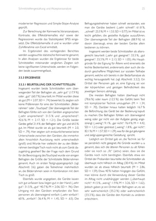 Schnittstellengestaltung und Akzeptanzanalyse

moderier ter Regression und Simple-Slope-Analyse
geprüft.
Zur Berechnung der Kennwerte, Varianzanalysen,
Kontraste, des Effekstärkemaßes eta² sowie der
Regressionen wurde das Statistikpaket SPSS eingesetzt. Die Effektstärkemaße d und w wurden unter
Zuhilfenahme von Excel ermittelt.
Im Ergebnisteil des vorliegenden Berichtes
werden ausgesuchte statistische Kennwerte genannt.
In allen Analysen wurden die Ergebnisse für beide
Schnittstellen miteinander verglichen. Zeigten sich
keine signifikanten Unterschiede, werden im Folgenden beide zusammengefasst.
3.5.3 Ergebnisse
3.5.3.1 Beurteilung der Schnittstellen
Insgesamt wurden beide Schnittstellen vom überwiegenden Teil der Befragten als „sehr gut“ (17.9 %)
oder „gut“ (60.7 %) beurteilt. Im Mittel wurden diese
als gut (M = 2.07, SD = .74) bewertet. Es zeigten sich
keine Präferenzen für eine der Schnittstellen „Bilderrahmen“ oder „Touchpad“. Der überwiegende Teil der
Befragten fühlte sich von den Geräten angesprochen
(„sehr ansprechend“: 31.5 % und „ansprechend“:
42.6 %; M = 2.17, SD = 1.21). Die Größe beider
Geräte gefiel 21.4 % der Befragten sehr gut und 64.3 %
gut. Im Mittel wurde sie als gut beurteilt (M = 2.0,
SD = .79). Hier zeigten sich erstaunlicherweise keine
Unterschiede zwischen den Geräten, die immerhin
allein hinsichtlich Ausrüstung recht unterschiedlich
(groß) sind. Wurde hier vielleicht der zu den Bilderrahmen benötigte Tisch noch nicht als zum Gerät dazugehörig gesehen? Bei der Frage nach dem Grund
für die Bevorzugung des Touchpad wurde von einigen
Befragten die Größe der Schnittstelle Bilderrahmen
genannt. Auch im ersten Testgruppengespräch (vgl.
Abschnitt 3.6) gaben die Teilnehmer mehrheitlich
an, die Bilderrahmen seien in Kombination mit dem
Tisch zu groß.
Ebenfalls wurde angegeben, die Geräte lassen
sich gut anfassen bzw. liegen gut in der Hand („sehr
gut“: 31.5 %, „gut“ 40.7 %; M = 2.06, SD = .96). Den
Umgang mit den Geräten empfanden die Testpersonen als überwiegend einfach („sehr einfach“:
60 %, „einfach“: 36.4 %; M = 1.45, SD = .63). Die

25

Befragungsteilnehmer haben schnell verstanden, wie
man die Geräte bedient („sehr schnell“: 61.8 %,
„schnell“: 25.5 %; M = 1.53, SD = 0.77). Im Mittel ist es
leicht gefallen, die gestellte Aufgabe auszuführen.
Der überwiegende Teil der Befragten (88.9 %) ist
davon überzeugt, eines der beiden Geräte allein
bedienen zu können.
Insgesamt werden beide Schnittstellen als altersgerecht beurteilt („sehr gut geeignet“: 33.3 %, „gut
geeignet“: 33.3 %; M = 2.13, SD = 1.05). Als Hauptgründe für die Eignung für Ältere wird einerseits die
leichte Bedienbarkeit, andererseits aber auch die dadurch geschaffene Möglichkeit zur sozialen Teilhabe
genannt, welche sich bereits in der Bedarfsanalyse als
wichtig herausgestellt hat (vgl. Abschnitt 3.3.2). Ein
Drittel der Personen gab an, eine Eignung sei von
der körperlichen und geistigen Befindlichkeit des
jeweiligen Seniors abhängig.
Die meisten Befragten hatten überhaupt nicht
(78.6 %) oder kaum (12.5 %) das Gefühl, beim Test
mit komplizier ter Technik umzugehen (M = 1.34,
SD = .70). Darüber hinaus hatten lediglich 16.7 %
die Befürchtung, das Gerät bei der Bedienung kaputt
zu machen. Die Befragten fühlten sich überwiegend
wenig oder gar nicht von der Aufgabe geistig angestrengt („wenig“: 9.1 %, „gar nicht“: 76.4 %; M = 4.42,
SD = 1.21) oder gestresst („wenig“: 1.8 %, „gar nicht“:
82.1 %; M = 1.57, SD = 1.29), was für die gut gelungene
und zielgruppengerechte Gestaltung spricht.
Lediglich ein Drittel gab an, die Technik sei für
sie persönlich nicht geeignet. Als Gründe wurden u. a.
genannt, dass sich die älteren Personen zu alt fühlen
oder sie noch so „fit“ (aktiv) seien, dass sie die
Geräte noch nicht benötigten. Ebenfalls etwa ein
Drittel der Probanden beurteilte die Schnittstellen als
überhaupt nicht hilfreich im Alltag (30.4 %). Im Mittel
wurden sie als etwas hilfreich beurteilt (M = 2.86,
SD = 1.59). Etwa 40 % hatten hingegen das Gefühl,
man könne durch die Verwendung dieser Geräte
im Alltag nicht unabhängiger werden („überhaupt
nicht“: 41.5 %, „wenig“: 1.9 %; M = 3.26, SD = 1.62).
Jedoch gaben je ein Drittel der Befragten an, es sei
sehr wahrscheinlich (35.2 %) oder wahrscheinlich
(33.3 %), dass die Geräte den Kontakt zu anderen
erleichtern.

 