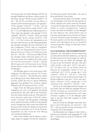 26

Auch bewerteten die meisten Befragten (89.3 %) die
jeweilige Möglichkeit, das Gerät zu steuern, positiv mit
den Noten „sehr gut“ (39.9 %) und „gut“ (50 %; M = 1.8,
SD = .90). Die Art und Weise, mit einer Person zu
sprechen, fanden die Tester gelungen („sehr gelungen“:
41.8 %, „gelungen“: 45.5 %; M = 1.76, SD = .84) und
wichtig („sehr wichtig“: 44.4 %, „wichtig“: 37 %; M = 2.02,
SD = 1.31), die Möglichkeit, den Gesprächspartner zu
sehen, sogar sehr gelungen („sehr gelungen“: 59.3 %,
„gelungen“: 38.9 %; M = 1.46, SD = 0.69) und wichtig
(„sehr wichtig“: 46.3 %, „wichtig“: 22.2 %; M = 2.00,
SD = 1.17). Die Funktion der Videotelefonie hat
demnach vielen Personen aus der Zielgruppe gefallen.
Die wenigsten befragten Personen empfinden es als
sehr unangenehm (10.9 %) oder als unangenehm
(5.5 %), wenn der Gesprächspartner durch die eingebaute Kamera am Gerät in ihre Wohnung sehen
kann (M = 4.07, SD = 1.39). Etwa die Hälfte (55.6 %)
der befragten älteren Menschen glaubt nicht, das
Gerät verursache mehr Probleme als es löse, wobei
sich 16 % nicht sicher sind (M = 2.26, SD = 1.60). Die
Befürchtung, durch die Nutzung eines der Geräte
seltener Besuch zu bekommen, hatten lediglich 7.7 %
der Befragten.
Die Befragten gaben an, das Gerät passe mittelmäßig gut in ihre Wohnung („sehr gut“: 32.1 %, „gut“:
30.4 %; M = 2.66, SD = 1.65). Die Personen, welche
für die Befragung das Gerät „Bilderrahmen“ testeten
(53.6 %), würden ganz klar ein eigenes Möbelstück
gegenüber dem gezeigten Tisch vorziehen (eigenes
Möbelstück: 85.7 %, präsentierter Tisch: 14.3 %).
Gegen Ende der Befragung bekamen sie die
Gelegenheit, die noch nicht getestete Schnittstelle
auszuprobieren. Dies taten 80.4 % der Probanden.
Eines der beiden Geräte wurde von 70 % dieser Personen favorisiert, wobei davon 64.3 % der Gerätevariante „Touchpad“ den Vorzug gaben, unabhängig
davon, welches der beiden Geräte als erstes getestet
wurde. Hauptgründe hierfür waren die einfache Bedienung und die Größe des Gerätes. Für die Variante
Bilderrahmen entschieden sich 31.7 % der Personen,
hauptsächlich aus dem Grund der ihrer Meinung
nach einfacheren Bedienung.
Diese leichte Tendenz, das Touchpads zu bevorzugen, zeigte sich dagegen nicht bei der vergleichen-

den Beurteilung beider Schnittstellen. Hier gab es
keine signifikanten Unterschiede.
Zusammenfassung. Beide Schnittstellen werden
von den Befragten hinsichtlich der Benutzerfreundlichkeit insgesamt sehr positiv bewertet. Die Bedienung, sowie die Eignung für die ältere Nutzergruppe
werden als einfach wahrgenommen. Insgesamt
wurden die beiden Schnittstellen von den Befragten
für ihren Alltag als eher wenig hilfreich oder als
Erleichterung wahrgenommen, obwohl ein Nutzen,
z. B. durch Erleichterung des Kontaktes zu anderen
Personen, gesehen wird. Die Kontaktmöglichkeit zu
anderen wird überwiegend als für sich persönlich
interessant gesehen, weniger als Hilfe oder Erleichterung im Alltag.
3.5.3.2 Nutzungs- und Kaufbereitschaft
Gegenüber der überwiegend positiven Bewertung
von Benutzerfreundlichkeit, Bedienung und Eignung
für Ältere polarisier ten die Aussagen zur Nutzungbereitschaft. Etwa die Hälfte der Befragten gab
an, dass sie die Schnittstellen sehr gern oder gern
nutzen würden („sehr gern“: 22.2 %, „eher gern“:
22.2 %). Etwas mehr als ein Drittel schloss die
Nutzung der vorgestellten Geräte für sich aus
(„überhaupt nicht“: 35.2 %, „weniger gern“: 5.6 %,
„vielleicht“: 14.8 %; M = 3.09, SD = 1.62). Auch
bei der Frage nach der Kaufbereitschaft zeigen sich
ähnliche Ergebnisse („sehr gern“: 10.7 %, „eher gern“:
26.8 %, „vielleicht“: 12.5 %, „weniger gern“: 5.4 %,
„überhaupt nicht“: 44.6 %; M = 3.46, SD = 1.54).
Gering ist die Zahlungsbereitschaft bezogen auf
die Geräte. Über die Hälfte der befragten Personen
(55.4 %) sind bereit, bis maximal 80 Euro für eines
der beiden Geräte (Internetanschluss nicht eingeschlossen) ausgeben, 16.1 % der Befragten gaben
sogar an, gar kein Geld dafür ausgeben zu wollen
(Abbildung 3.20).
Etwa ein Drittel der Befragten berichtete Interesse an mehr Informationen zum Gerät (M = 3.85,
SD = 1.50), sehr großes Interesse berichteten 7.5 %
und großes 22.6 % der Befragten.
Die Bereitschaft, den Umgang mit dem Gerät zu
erlernen war mehrheitlich stark ausgeprägt (M = 2.68,
SD = 1.77), sehr stark war sie bei 41.1 %, stark bei 17.9 %
der Befragten.

 