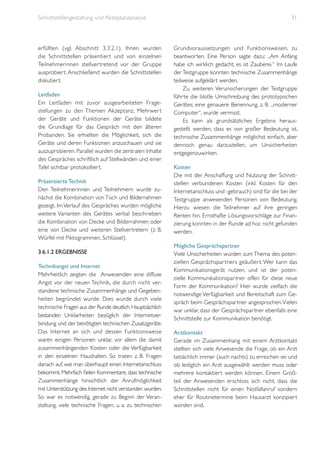 Schnittstellengestaltung und Akzeptanzanalyse

erfüllten (vgl. Abschnitt 3.3.2.1). Ihnen wurden
die Schnittstellen präsentier t und von einzelnen
Teilnehmerinnen stellver tretend vor der Gruppe
ausprobiert. Anschließend wurden die Schnittstellen
diskutiert.
Leitfaden
Ein Leitfaden mit zuvor ausgearbeiteten Fragestellungen zu den Themen Akzeptanz, Mehrwer t
der Geräte und Funktionen der Geräte bildete
die Grundlage für das Gespräch mit den älteren
Probanden. Sie erhielten die Möglichkeit, sich die
Geräte und deren Funktionen anzuschauen und sie
auszuprobieren. Parallel wurden die zentralen Inhalte
des Gespräches schriftlich auf Stellwänden und einer
Tafel sichtbar protokolliert.
Präsentierte Technik
Den Teilnehmerinnen und Teilnehmern wurde zunächst die Kombination von Tisch und Bilderrahmen
gezeigt. Im Verlauf des Gespräches wurden mögliche
weitere Varianten des Gerätes verbal beschrieben:
die Kombination von Decke und Bilderrahmen oder
eine von Decke und weiteren Stellvertretern (z. B.
Würfel mit Piktogrammen, Schlüssel).
3.6.1.2 Ergebnisse
Technikangst und Internet
Mehrheitlich zeigten die Anwesenden eine diffuse
Angst vor der neuen Technik, die durch nicht verstandene technische Zusammenhänge und Gegebenheiten begründet wurde. Dies wurde durch viele
technische Fragen aus der Runde deutlich. Hauptsächlich
bestanden Unklarheiten bezüglich der Internetverbindung und der benötigten technischen Zusatzgeräte.
Das Internet an sich und dessen Funktionsweise
waren einigen Personen unklar, vor allem die damit
zusammenhängenden Kosten oder die Verfügbarkeit
in den einzelnen Haushalten. So traten z. B. Fragen
danach auf, wie man überhaupt einen Internetanschluss
bekommt. Mehrfach fielen Kommentare, dass technische
Zusammenhänge hinsichtlich der Anrufmöglichkeit
mit Unterstützung des Internet nicht verstanden wurden.
So war es notwendig, gerade zu Beginn der Veranstaltung, viele technische Fragen, u. a. zu technischen

31

Grundvoraussetzungen und Funktionsweisen, zu
beantworten. Eine Person sagte dazu: „Am Anfang
habe ich wirklich gedacht, es ist Zauberei.“ Im Laufe
der Testgruppe konnten technische Zusammenhänge
teilweise aufgeklärt werden.
Zu weiteren Verunsicherungen der Testgruppe
führte die bloße Umschreibung des prototypischen
Gerätes; eine genauere Benennung, z. B. „moderner
Computer“, wurde vermisst.
Es kann als grundsätzliches Ergebnis herausgestellt werden, dass es von großer Bedeutung ist,
technische Zusammenhänge möglichst einfach, aber
dennoch genau darzustellen, um Unsicherheiten
entgegenzuwirken.
Kosten
Die mit der Anschaffung und Nutzung der Schnittstellen verbundenen Kosten (inkl. Kosten für den
Internetanschluss und -gebrauch) sind für die bei der
Testgruppe anwesenden Personen von Bedeutung.
Hierzu wiesen die Teilnehmer auf ihre geringen
Renten hin. Ernsthafte Lösungsvorschläge zur Finanzierung konnten in der Runde ad hoc nicht gefunden
werden.
Mögliche Gesprächspartner
Viele Unsicherheiten wurden zum Thema des potenziellen Gesprächspar tners geäußer t: Wer kann das
Kommunikationsgerät nutzen, und ist der potenzielle Kommunikationspartner offen für diese neue
Form der Kommunikation? Hier wurde vielfach die
notwendige Verfügbarkeit und Bereitschaft zum Gespräch beim Gesprächspartner angesprochen. Vielen
war unklar, dass der Gesprächspartner ebenfalls eine
Schnittstelle zur Kommunikation benötigt.
Arztkontakt
Gerade im Zusammenhang mit einem Arztkontakt
stellten sich viele Anwesende die Frage, ob ein Arzt
tatsächlich immer (auch nachts) zu erreichen sei und
ob lediglich ein Arzt ausgewählt werden muss oder
mehrere kontaktiert werden können. Einem Großteil der Anwesenden erschloss sich nicht, dass die
Schnittstellen nicht für einen Notfallanruf sondern
eher für Routinetermine beim Hausarzt konzipiert
worden sind.

 