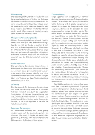 32

Haussteuerung
Die vorgeschlagene Möglichkeit, die Haustür mit einer
Kamera zu beobachten und Sie über die Bedienung
des Gerätes zu öffnen, wird als unvorteilhaft und unsicher empfunden, weil ein Gegenstand mit zwei Seiten
für die Bedienung beider Funktionen verwendet wird.
Einige Personen befürchteten, versehentlich könnten
sie die Haustür öffnen, obwohl sie eigentlich nur nachsehen wollten, wer vor der Tür stehe.
Menüplan und Veranstaltungskalender
Mehrere Testgruppenteilnehmer sahen die Möglichkeiten, einen Menüplan oder einen Veranstaltungskalender mit Hilfe der Geräte einzusehen, für sich
eher nicht als Anwendungsbereiche der Schnittstellen.
Sie fühlten sich bisher sehr gut über derartige Dinge
informiert und nutzen z. B. regelmäßige Informationsblätter. Eine anwesende Person teilte mit, das Abrufen
eines Fahrplans der Öffentlichen Verkehrsmittel sei
hilfreich.
Größe des Gerätes
Die vorgeführ te Schnittstelle Bilderrahmen in
Kombination mit dem Tisch empfanden viele der
Anwesenden als zu groß. Als Verbesserungsvorschlag wurde daher genannt, zukünftig eine raumsparendere Variante zu entwickeln. Konkrete Aussagen
über eine Verbesserung bzw. Weiterentwicklung
des Gerätes gab es nicht.
Stadt/Land
Der überwiegende Teil der Anwesenden stimmte zu,
dass ältere und bedürftige Menschen in ländlichen
Gebieten vermutlich eher durch die vorgestellten
Schnittstellen, z. B. bei der Kontaktaufnahme zum
Arzt, unterstützt werden könnten, als sie selbst. Dies
wurde hauptsächlich mit einer „guten Versorgungssituation“ in der Stadt begründet, in der sich die
Teilnehmenden sehen.
Bevorzugte Gerätevariante
Da verschiedene Varianten der Geräte gezeigt
wurden, wurde nach der favorisierten gefragt. Hier
stimmten 8 Personen für Decke und weitere Gegenstände (z. B. Würfel), 4 für die Variante Tisch und
Bilderrahmen, 6 für Decke und Bilderrahmen.

Zusammenfassung
Einige Ergebnisse der Akzeptanzanalyse konnten
durch die Ergebnisse der ersten Testgruppe bestätigt
werden. Das Aussehen der Geräte und die vereinfachte Bedienung sind als positiv wahrgenommen
worden. Auch waren den Teilnehmern der ersten
Testgruppe, ebenso wie den Befragten der ersten
Akzeptanzanalyse, soziale Kontakte wichtig. Dies
betrifft ebenso die Kommunikation mit Freunden
und Angehörigen, wie auch die Kommunikation
mit dem Arzt. Weitere Zusatzfunktionen sind den
Teilnehmern weniger wichtig. Der Mehrwert der
AAL-Schnittstellen ist demnach eher in dem sozialen
Aspekt zu sehen, den Gesprächspartner zu sehen.
Bedeutsam für eine Nutzungs- oder Kaufentscheidung
ist auch eine – idealerweise persönliche – Unterstützung bei der Geräteinstallation und Bedienung.
Dies könnte zukünftig z. B. von Dienstleistern oder
Angehörigen übernommen werden. Allerdings wird
die Anschaffung der Geräte als zu aufwändig wahrgenommen, da neben der Internetverbindung
„viele“ weitere Geräte notwendig seien. Vorteile
des möglichen Anwendungsbereichs der Erfassung
und Weiterleitung medizinischer Daten werden von
den meisten älteren Befragten eher nicht gesehen,
da bereits verschiedene technische Geräte (z. B.
elektronische Blutdruckmessgeräte) zur Erfassung
von Vitalparametern in den einzelnen Haushalten
vorhanden sind.
Grundsätzlich sollte bei den weiteren Testgruppen
mehr Zeit für die Klärung technischer Fragen und
weiterer altersgerechter Erläuterungen zum Gerät
eingeplant werden. Somit könnten viele Unsicherheiten
und Verständnisfragen der Testpersonen geklär t
werden. In diesem Zusammenhang ist es wichtig, die
Funktion „Arztkontaktmöglichkeiten“ zunächst auf
bloße Routineaktivitäten (Terminabsprache, kurzes
Nachfragen) einzuschränken. Ebenfalls sollte eine
gewisse Robustheit der Geräte vermittelt werden,
da sie nicht durch die bloße Bedienung zerstörbar
sind. Dies kann dazu beitragen, Berührungsängste abzubauen. Weiterhin müssen sowohl die Grundkosten
als auch eventuelle Folgekosten aufgezeigt und darüber hinaus Finanzierungsmöglichkeiten diskutiert
werden.

 