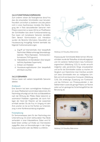 34

3.6.2.2 funktionale Anpassung
Zum anderen wiesen die Testergebnisse darauf hin,
dass die entwickelten Schnittstellen zwar benutzerfreundlich und einfach zu bedienen sind, dies jedoch
nicht in einen Kaufinteresse mündete. Die Überlegung, den in Tests darzustellenden Szenarien mehr
Präsenz zukommen zu lassen, führte zur Modifikation
der Schnittstellen bzw. deren Funktionserweiterung.
Nun lassen sich komplexere Szenarien darstellen.
Dem Bereich Kommunikation und Interaktion
wurden die Bereiche Information, Gesundheit und
Haussteuerung hinzugefügt. Konkret beinhaltet das
folgende Funktionserweiterungen:
a.	 Zugriff auf Internetinhalte (hier beispielhaft:
Nachrichten, Wettervorhersage,Veranstaltungskalender, Menü-/Speiseplan, Kontostandsinformationen, TV-Programm)
b.	 Videotelefonie mit Dienstleistern (hier beispielhaft Arzt, Apotheker, Supermarkt)
c.	 Einlesen von Vitaldaten
d.	 Haussteuerungsfunktionen (hier beispielhaft:
dimmbare Leuchte)
3.6.2.3 Szenarien
Hieraus lassen sich weitere beispielhafte Szenarien
ableiten.
Arztbesuch
Eine Seniorin hat beim vormittäglichen Arztbesuch
ein neues Medikament verschrieben bekommen. Am
Nachmittag erkundigt sich der Arzt via Videotelefonie
nach der Wirkung des Mittels. Dabei bekommt er
automatisch Vitaldaten zugesendet, die durch Auflegen der Hand der Patientin auf die Leseeinheit
ermittelt werden. Da die Frau im Umgang mit dem
Arzt unsicher ist, hat sie ihre Tochter zur Unterstützung in einer Konferenzschaltung eingeladen.
Freizeitplanung
Ein Seniorenehepaar plant für den Nachmittag eine
Unternehmung mit einem befreundeten Paar. Beide
verhandeln in einer Videotelefonie. Dabei wird für
beide Seiten sichtbar auf Inhalte von Internetseiten
zugegriffen, etwa um Veranstaltungen in der Umgebung auszumachen oder das Wetter zu erfahren.

Abbildung 3.23: Testaufbau Bilderrahmen

Anpassung der Schnittstelle Bilderrahmen. Wie beschrieben wurde der Testaufbau strukturell angepasst
und mit weiteren Stellver tretern bzw. Funktionen
angereicher t (Abbildung 3.23). Es wurde versucht
möglichst viele persönliche Dinge einzubeziehen
und sie für die Schnittstelle nutzbar zu machen. Im
Vergleich zum Natürlichen User Interface versteht
sich diese Schnittstelle eher als intelligentes Umfeld und nicht als klassischen Computer (Abbildung
3.24). Die eindeutige Zuweisung von Funktionen
und das Einfrieren von Prozesszuständen in den
Stellvertretern sowie die geringe Präsenz von Technik
zielen auf ein gesteiger tes Sicherheitsgefühl bei der
Benutzung ab.

Abbildung 3.24: Testaufbau Bilderrahmen

 
