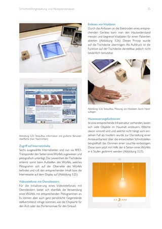 Schnittstellengestaltung und Akzeptanzanalyse

35

Einlesen von Vitaldaten
Durch das Anfassen an die Elektroden eines entsprechenden Gerätes kann man den Hautwiderstand
messen und begrenzt Vitaldaten für einen Patienten
ableiten (Abbildung 3.26). Dieses Prinzip wurde
auf die Tischdecke übertragen. Als Aufdruck ist die
Funktion auf der Tischdecke darstellbar, jedoch nicht
tatsächlich benutzbar.

Abbildung 3.26: Testaufbau Messung von Vitaldaten durch Handauflegen

Abbildung 3.25: Testaufbau Information und grafische Benutzeroberfläche (hier: Nachrichten)

Zugriff auf Internetinhalte
Sechs ausgewählte Internetseiten sind nun via RFIDTransponder den Seiten eines Würfels zugewiesen und
piktografisch unterlegt. Die Leseeinheit der Tischdecke
erkennt somit beim Aufstellen des Würfels, welches
Piktogramm sich auf der Oberseite des Würfels
befindet und ruft den entsprechenden Inhalt bzw. die
Internetseite auf dem Display auf (Abbildung 3.25).
Videotelefonie mit Dienstleistern
Für die Initialisierung eines Videotelefonats mit
Dienstleistern bietet sich ebenfalls die Verwendung
eines Würfels mit entsprechenden Piktogrammen an.
Es können aber auch ganz persönliche Gegenstände
stellvertretend infrage kommen, wie die Chipkarte für
den Arzt oder das Portemonnaie für den Einkauf.

Haussteuerungsfunktionen
Ist eine entsprechende Infrastruktur vorhanden, lassen
sich viele Objekte im Haushalt ansteuern. Welche
davon sinnvoll sind und welche nicht hängt vom einzelnen Fall ab. Insofern wurde zur Darstellung einer
Ansteuerbarkeit über die entwickelten Schnittstellen
beispielhaft das Dimmen einer Leuchte einbezogen.
Diese kann jetzt mit Hilfe der 6 Seiten eines Würfels
in 6 Stufen gedimmt werden (Abbildung 3.27).

 