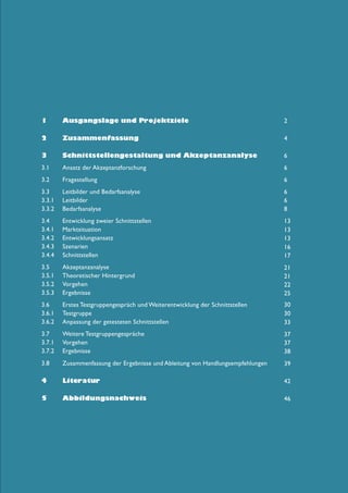 1	

Ausgangslage und Projektziele

2

2	

Zusammenfassung

4

3	

Schnittstellengestaltung und Akzeptanzanalyse

6

3.1 	

Ansatz der Akzeptanzforschung

6

3.2 	

Fragestellung

6

3.3 	 Leitbilder und Bedarfsanalyse
3.3.1 	Leitbilder
3.3.2 	 Bedarfsanalyse

6
6
8

3.4 	Entwicklung zweier Schnittstellen
3.4.1 	 Marktsituation
3.4.2 	Entwicklungsansatz
3.4.3 	Szenarien
3.4.4 	Schnittstellen

13
13
13
16
17

3.5 	 Akzeptanzanalyse
3.5.1 	 Theoretischer Hintergrund
3.5.2 	 Vorgehen
3.5.3 	Ergebnisse

21
21
22
25

3.6 	 Erstes Testgruppengespräch und Weiterentwicklung der Schnittstellen
3.6.1 	Testgruppe
3.6.2 	 Anpassung der getesteten Schnittstellen

30
30
33

3.7 	 Weitere Testgruppengespräche
3.7.1 	 Vorgehen
3.7.2 	Ergebnisse

37
37
38

3.8 	

Zusammenfassung der Ergebnisse und Ableitung von Handlungsempfehlungen

39

4	

Literatur

42

5	

Abbildungsnachweis

46

 