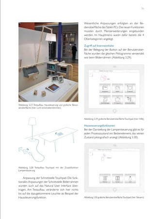 36

Wesentliche Anpassungen erfolgten an der Bedienoberfläche des Tablet-PCs. Die neuen Funktionen
mussten durch Menüerweiterungen eingebunden
werden. Im Hauptmenü waren dafür bereits die 4
Oberkategorien angelegt.
Zugriff auf Internetinhalte
Bei der Belegung der Button auf der Benutzeroberfläche wurden die gleichen Piktogramme verwendet
wie beim Bilderrahmen (Abbildung 3.29).

Abbildung 3.27: Testaufbau Haussteuerung und grafische Benutzeroberfläche (hier: Licht einschalten/dimmen)

Abbildung 3.29: grafische Benutzeroberfläche Touchpad (hier: Hilfe)

Haussteuerungsfunktionen
Bei der Darstellung der Lampensteuerung gibt es für
jeden Prozesszustand ein Bedienelement, das seinen
Zustand piktografisch anzeigt (Abbildung 3.30).

Abbildung 3.28: Testaufbau Touchpad mit der Zusatzfunktion
Lampensteuerung

Anpassung der Schnittstelle Touchpad. Die funktionalen Anpassungen der Schnittstelle Bilderrahmen
wurden auch auf das Natural User Interface übertragen. Am Testaufbau veränderte sich hier nichts
bis auf die dazugekommene Leuchte als Beispiel der
Haussteuerungsfunktion.

Abbildung 3.30: grafische Benutzeroberfläche Touchpad (hier: Steuern)

 