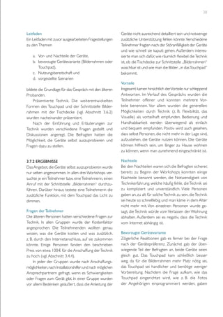 38

Leitfaden
Ein Leitfaden mit zuvor ausgearbeiteten Fragestellungen
zu den Themen	
a.	 Vor- und Nachteile der Geräte,
b.	 bevorzugte Gerätevariante (Bilderrahmen oder
Touchpad),
c.	 Nutzungsbereitschaft und
d.	 vorgestellte Szenarien
bildete die Grundlage für das Gespräch mit den älteren
Probanden.
Präsentier te Technik. Die weiterentwickelten
Formen des Touchpad und der Schnittstelle Bilderrahmen mit der Tischdecke (vgl. Abschnitt 3.6.2)
wurden nacheinander präsentiert.
Nach der Einführung und Erläuterungen zur
Technik wurden verschiedene Fragen gestellt und
Diskussionen angeregt. Die Befragten hatten die
Möglichkeit, die Geräte selbst auszuprobieren und
Fragen dazu zu stellen.
3.7.2 Ergebnisse
Das Angebot, die Geräte selbst auszuprobieren wurde
nur selten angenommen. In allen drei Workshops versuchte je ein Teilnehmer bzw. eine Teilnehmerin, einen
Anruf mit der Schnittstelle „Bilderrahmen“ durchzuführen. Darüber hinaus testete eine Teilnehmerin die
zusätzliche Funktion, mit dem Touchpad das Licht zu
dimmen.
Fragen der Teilnehmer
Die älteren Personen hatten verschiedene Fragen zur
Technik. In allen Gruppen wurde der Kostenfaktor
angesprochen: Die Teilnehmenden wollten genau
wissen, was die Geräte kosten und was zusätzlich,
z. B. durch den Internetanschluss, auf sie zukommen
könnte. Einige Personen fanden den beschrieben
Preis von etwa 100 € für die Anschaffung der Technik
zu hoch (vgl. Abschnitt 3.4.4).
In jeder der Gruppen wurde nach Anschaffungsmöglichkeiten, nach Installationshilfen und nach möglichen
Ansprechpartnern gefragt, wenn es Schwierigkeiten
oder Fragen zum Gerät gibt. In einer Gruppe wurden
vor allem Bedenken geäußert, dass die Anleitung der

Geräte nicht ausreichend detailliert sein und notwenige
zusätzliche Unterstützung fehlen könnte. Verschiedene
Teilnehmer fragten nach der Störanfälligkeit der Geräte
und wie schnell sie kaputt gehen. Außerdem interessierte man sich dafür, wie räumlich flexibel die Technik
ist, ob die Tischdecke zur Schnittstelle „Bilderrahmen“
waschbar ist und wie man die Bilder „in das Touchpad“
bekommt.
Vorteile
Insgesamt kamen hinsichtlich der Vorteile nur schleppend
Antwor ten. Im Verlauf des Gesprächs wurden die
Teilnehmer offener und konnten mehrere Vorteile benennen. Vor allem wurden die generellen
Möglichkeiten durch Technik (z. B. Flexibilität, das
Visuelle) als vorteilhaft empfunden. Bedienung und
Handhabbarkeit werden überwiegend als einfach
und bequem empfunden. Positiv wird auch gesehen,
dass selbst Personen, die nicht mehr in der Lage sind,
aufzustehen, die Geräte nutzen können. Die Geräte
können hilfreich sein, um länger zu Hause wohnen
zu können, wenn man zunehmend eingeschränkt ist.
Nachteile
Bei den Nachteilen waren sich die Befragten sicherer,
bereits zu Beginn der Workshops konnten einige
Nachteile benannt werden, die Notwendigkeit von
Technikerfahrung, welche häufig fehle, die Technik sei
zu kompliziert und unverständlich. Viele Personen
gaben an, zu alt für solche Technik zu sein, die Technik
sei heute so schnelllebig und man käme in dem Alter
nicht mehr mit. Von einzelnen Personen wurde gesagt, die Technik würde vom Verlassen der Wohnung
abhalten. Außerdem sei es negativ, dass die Technik
vom Internet abhängig ist.
Bevorzugte Gerätevariante
Zögerliche Reaktionen gab es ferner bei der Frage
nach der Gerätepräferenz. Zunächst gab der überwiegende Teil der Befragten an, beide Geräte seien
gleich gut. Das Touchpad kam schließlich besser
weg, da für die Bilderrahmen mehr Platz nötig sei,
das Touchpad sei handlicher und benötige weniger
Vorbereitung. Nachdem die Frage aufkam, wie das
Touchpad eingerichtet wird, wie z. B. die Fotos
der Angehörigen einprogrammiert werden, gaben

 