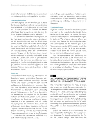 Schnittstellengestaltung und Akzeptanzanalyse

einzelne Personen an, die Bilderrahmen seien ihnen
doch lieber, da die Einrichtung einfacher erscheint.
Nutzungsbereitschaft
Der überwiegende Teil der Personen gab an, beide
Geräte seien nützlich, sinnvoll und interessant, schloss
eine tatsächliche Nutzung jedoch für sich persönlich
aus. Da das Ausprobieren und Testen bei den Älteren
schon länger dauerte, wundert es nicht, dass sie in der
ersten Reaktion die Geräte zunächst ablehnten.
Die Teilnehmer hatten somit Schwierigkeiten, auf
die Frage zu antworten, unter welchen Umständen
sie sich vorstellen könnten, eine der Schnittstellen
selbst zu nutzen. Als Gründe wurden teilweise einige
der genannten Nachteile wiederholt, z. B. die Technik
müsse verständlicher sein und genau erklärt werden.
Ein Lösungsvorschlag einer der Teilnehmenden
war, den Umgang mit der Technik mit den eigenen
Kindern zusammen zu erlernen. Einige gaben an, sie
würden das Gerät nutzen, „wenn es gar nicht mehr
anders geht“, also wenn man gar nicht mehr bewegungsfähig ist. Eine Person in Eisleben sagte, es wäre
gut, wenn ein solches Gerät im Gruppenraum vom
betreuten Wohnen stehen würde und man es dort
ausprobieren könnte.
Szenarien
Während der Technikvorstellung und im Verlauf der
Gespräche wurden verschiedene Szenarien vorgestellt, in denen die Technik zum Einsatz kommen
könnte. Eines war, ein Gespräch mit dem Hausarzt
zu führen und die Ergebnisse von vorherigen Bluttests oder die Wirkung von vorher verschriebenen
Medikamenten zu besprechen, sowie gleichzeitig
aktuelle Vitalparameter an den Arzt zu übermitteln.
Ein weiteres war ein Gespräch mit der Apotheke,
nachdem ein Medikament geliefert wurde. Denkbar
ist außerdem die Steuerung verschiedener Wohnfunktionen, z. B. des Türschlosses oder des Lichtes.
Häufig reagierten die Teilnehmer darauf, indem sie
erklärten, wie sie mit diesen Situationen im Moment
umgehen und dass die vorhandene Technik, z. B. das
Telefon bzw. Handy ausreiche. Es wurden ähnliche
Fragen dazu gestellt, wie in der ersten Testgruppe,
u. a. ob der Arzt bzw. die Apotheke die Technik dazu
auch haben muss (vgl. Abschnitt 3.6.1.2).

39

Auf die Frage, welche zusätzlichen Funktionen sinnvoll wären, kamen nur wenige und zögerliche Antworten. Genannt wurden der Notruf, die Steuerung
der Heizung und ein Einkauf im Supermarkt von zu
Hause aus.
Zusammenfassung
Insgesamt waren die Teilnehmer der Workshops sehr
interessiert an den vorgestellten Geräten. Zu Beginn
der Veranstaltungen waren die meisten Teilnehmer
skeptisch und nahmen eine ablehnende Haltung ein.
Im Laufe der Workshops wurden sie offener und
konnten mehr Vorteile der Schnittstellen benennen.
Der überwiegende Teil der Personen gab an, die
Technik sei interessant und hilfreich, aber sie würden
sie nicht selbst nutzen. Die Frage, was verändert
werden müsse, damit die Technik genutzt würde,
konnte nicht konkret beantwortet werden.
Die Herangehensweise der Vermittlung des
Mehrwertes der Geräte durch Präsentation von
konkreten Szenarien scheint also ebenfalls nicht zur
Erhöhung der Nutzungsabsicht und somit der Akzeptanz beizutragen. Ebenfalls scheint der höhere Bedarf
an Unterstützung in ländlichen Regionen nicht zur
Akzeptanzsteigerung auszureichen.

3.8
Zusammenfassung der Ergebnisse und Ableitung von Handlungsempfehlungen
Die vorliegenden Ergebnisse des Modul 2 zeigen,
dass es gelungen ist, die Benutzerschnittstellen der
Technologien so zu dimensionieren, dass die betroffenen
Menschen ihre Selbstbestimmung möglichst langfristig
erhalten können. Es wurden kognitive und emotionale
Bedürfnisse erhoben (vgl. Abschnitt 3.1), welche die
Leistungspotenziale optimal in Richtung Selbstständigkeit ausnutzen und gleichzeitig eine hohe soziale
Einbindung in das gesellschaftliche Umfeld gestatten.
Dazu gehört vor allem die soziale Teilhabe der Zielgruppe.
Sowohl die Funktion als auch das Design der
Technologie ist für die Akzeptanz der Nutzergruppe
von Bedeutung. Als sinnvoll erscheint hier der Ansatz des Universal Design. Dieses Ziel, ein für alle

 