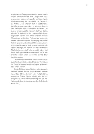 40

ansprechendes Design zu entwickeln, wurde in dem
Projekt offenbar erreicht. Beim Design allein anzusetzen, reicht jedoch nicht aus. Ein wichtiger Aspekt
ist die Vermittlung des Mehrwertes der Geräte für
die Nutzer. Diese scheinen stark in traditionellen
Verhaltensmustern veranker t zu sein und dadurch
den Mehrwer t nicht ausreichend zu sehen. Um
dies zu erreichen, sollte man sich die Frage stellen,
wie die Technologie in das Lebensumfeld Älterer
eingebettet werden kann. Unter anderem müssen
Pflegedienste und andere Professionals, welche mit
älteren Menschen arbeiten, im Umgang mit solcher
Technik geschult und weitergebildet werden. Zudem
sind soziale Netzwerke nötig, in denen Ältere an die
Technik herangeführt werden und neue technische
Möglichkeiten vermittelt bekommen. Zu klären sind
ferner die Fragen, welche Akteure wie mit der Technik
erreicht werden sollen und welche Geräte dafür
benötigt werden.
Der Mehrwert der Technik konnte bisher nur unzureichend vermittelt werden. Durch die Vermittlung
der Geräte als soziales Medium kann dieser verdeutlicht
bzw. erhöht werden.
Bei der Einführung des Mediums sollte also auch
bedacht werden, wie es sozial verankert werden
kann. Dazu können Berater oder Multiplikatoren,
sogenannte Change Agents, hilfreich sein, die u. a.
erfolgreich zur Gesundheitsförderung und bei Verhaltensveränderung eingesetzt werden (z. B. Lee &
Kotler, 2011).

 