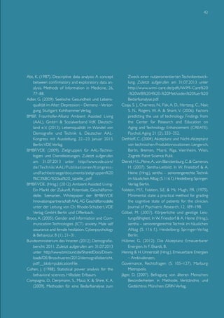 42

Abt, K. (1987). Descriptive data analysis: A concept
between confirmatory and exploratory data analysis. Methods of Information in Medicine, 26,
77–88.
Adler, G. (2009). Seelische Gesundheit und Lebensqualität im Alter: Depression – Demenz – Versorgung. Stuttgart: Kohlhammer Verlag.
BMBF, Fraunhofer-Allianz Ambient Assisted Living
(AAL), GmbH & Sozialverband VdK Deutschland e.V. (2013). Lebensqualität im Wandel von
Demografie und Technik 6. Deutscher AALKongress mit Ausstellung, 22.–23. Januar 2013.
Berlin: VDE Verlag.
BMBF/VDE (2009). Zielgruppen für AAL-Technologien und Dienstleistungen. Zuletzt aufgerufen
am 31.07.2013 unter http://www.vde.com/
de/Technik/AAL/Publikationen/KongressundFachbeitraege/documents/zielgruppen%20
f%C3%BCr%20aal%20_tabelle_.pdf
BMBF/VDE. (Hrsg.) (2012). Ambient Assisted LivingEin Markt der Zukunft. Potentiale, Geschäftsmodelle, Szenarien. Whitepaper der BMBF/VDE
Innovationspartnerschaft AAL AG Geschäftsmodelle
unter der Leitung von Ch. Rhode-Schubert. VDE
Verlag GmbH: Berlin und Offenbach.
Broos, A. (2005). Gender and Information and Communication Technologies (ICT) anxiety: Male self
assurance and female hesitation. Cyberpsychology
& Behaviour, 8 (1), 21–31.
Bundesministerium des Inneren (2012). Demografiebericht 2011. Zuletzt aufgerufen am 31.07.2013
unter http://www.bmi.bund.de/SharedDocs/Downloads/DE/Broschueren/2012/demografiebericht.
pdf?__blob=publicationFile.
Cohen, J. (1988). Statistical power analysis for the
behavioral sciences. Hillsdale: Erlbaum.
Compagna, D., Derpmann, S., Mauz, K. & Shire, K. A.
(2009). Methoden für eine Bedarfsanalyse zum

Zweck einer nutzerorientierten Technikentwicklung. Zuletzt aufgerufen am 31.07.2013 unter
http://www.wimi-care.de/pdfs/WiMi-Care%20
-%20WB%204%20-%20Methoden%20fuer%20
Bedarfsanalyse.pdf.
Czaja, S. J., Charness, N., Fisk, A. D., Hertzog, C., Nair,
S. N., Rogers, W. A. & Sharit, V. (2006). Factors
predicting the use of technology: Findings from
the Center for Research and Education on
Aging and Technology Enhancement (CREATE).
Psychol. Aging 21 (2), 333–352.
Dethloff, C. (2004). Akzeptanz und Nicht-Akzeptanz
von technischen Produktinnovationen. Lengerich,
Berlin, Bremen, Miami, Riga, Viernheim, Wien,
Zagreb: Pabst Science Publ.
Dienel, H. L., Peine, A., von Blanckenburg, C. & Cameron,
H. (2007). Sentha-Leitbild. In W. Friesdorf & A.
Heine (Hrsg.), sentha – seniorengerechte Technik
im häuslichen Alltag (S. 116 f.). Heidelberg: SpringerVerlag Berlin.
Folstein, M.F., Folstein, S.E. & Mc Mugh, P.R. (1975).
Minimental state: a practical method for grading
the cognitive state of patients for the clinician.
Journal of Psychiatric Research, 12, 189–198.
Göbel, M. (2007). Körperliche und geistige Leistungsfähigkeit. In W. Friesdorf & A. Heine (Hrsg.),
sentha – seniorengerechte Technik im häuslichen
Alltag (S. 116 f.). Heidelberg: Springer-Verlag
Berlin.
Hübner, G. (2012). Die Akzeptanz Erneuerbarer
Energien. In F. Ekardt, B.
Hennig & H. Unnerstall (Hrsg.), Erneuerbare Energien
– Ambivalenzen,
Governance, Rechtsfragen (S. 105–127). Marburg:
Metropolis.
Jäger, D. (2007). Befragung von älteren Menschen:
Besonderheiten in Methode, Verständnis und
Gedächtnis. München: GRIN Verlag.

 