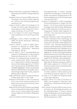 Literatur

Kessler, J., Markowitsch, H. J. & Denzler, P. (2000). MiniMental-Status-Test (MMST). Göttingen: Beltz Test
GMBH.
Kompetenz Centrum Geriatrie (2009). Assessmentinstrumente in der Geriatrie. Zuletzt aufgerufen
am 31.07.2013 unter http://www.kcgeriatrie.de/
assessment_2.htm.
Lankers, D., Kissler, S., Hötte, S. D., Freyberger, H. J. &
Schröder, S.G. (2010). Leben Demenzkranke zu
Hause länger als im Heim? Zeitschrift für Gerontologie und Geriatrie, 43 (4), 254–258.
Lee, N. R. & Kotler, P. A. (2011). Social Marketing:
Influencing Behaviors for Good. Thousand Oaks:
Sage.
Lindenberger, U., Smith, J., Mayer, K. U. & Baltes, P. B.
(2009). Die Berliner Altersstudie. Oldenbourg:
Akademieverlag.
Lischka, A., Popien, C., Linden, M. (2005). Messinstrumente zur Erfassung des sozialen Netzes.
Psychotherapie Psychosomatik Medizinische
Psychologie, 55, 358–364.
Mau, W., Reuter, S. (2011). Gesundheitsförderung,
Prävention und Rehabilitation im Alter. Deutsche
Medizinische Wochenschrift, 136, 2199–2204
Ministerium für Landesentwicklung und Verkehr des
Landes Sachsen-Anhalt (2010). Auswertungen
zur 5. Regionalisier ten Bevölkerungsprognose
Sachsen-Anhalt. Zuletzt aufgerufen am 21.05.2013
unter http://www.sachsen-anhalt.de/filead-min/Elementbibliothek/Bibliothek_ Poli-tik_und_Verwaltung/
Bibliothek_MBV/PDF/Raumordnung/Bev_Raumbeobachtung/5_Regionalisier te_Bev_prognose/
BevProg_2025_Analyse.pdf.
Nägle, S. & Schmidt, L. (2012). Computer Acceptance
of Older Adults. Work 41, 3541–3548.
Podsiadlo, D. & Richardson, S. (1991). The timed Up
& Go: a test of basic functional mobility for frail
elderly persons. Journal of the American Geriatrics Society, 39(2), 142–8.
Rogers, W.A. & Fisk, A.D. (2010).Toward a psychological
science of advanced technology design for older
adults. Journal of Gerontology: Psychological
Sciences, 65B(6), 645–653, DOI:10.1093/geronb/
gbq065.
Schaar, A. K. & Ziefle, M. (2010).Technikakzeptanz und

43

Nutzungsbewertungen im Kontext neuartiger
medizinischer Anwendungen. In D. Groß (Hrsg.),
Studien des Aachener Kompetenzzentrums für
Wissenschaftsgeschichte (S. 83–87). Kassel: Kassel
university press GmbH.
Schuitema, G. & Bergstad, C. J. (2012). Acceptability
of environmental policies. In L. Steg, A. E. Van Den
Berg & J. I. M. De Groot (Hrsg.), Environmental
Psychology (S. 255–266). Chichester: BPS Blackwell.
sentha (1999). Gestaltung und Positionierung seniorengerechter Produkte. Zuletzt aufgerufen am
31.07.2013 unter http://www.sentha.udk-berlin.
de/stu/image_x.htm.
Statistisches Bundesamt (2010). Demographischer
Wandel in Deutschland: Heft 2 Auswirkungen auf
Krankenhausbehandlungen und Pflegebedürftige
im Bund und in den Ländern. Zuletzt aufgerufen am
31.07.2013 unter http://www.statistikportal.de/
statistik-portal/demografischer_wandel_heft2.pdf
Statistisches Bundesamt (2013). Bevölkerung und
Erwerbstätigkeit: Bevölkerungsfortschreibung. Zuletzt
aufgerufen am 31.07.2013 unter https://www.destatis.
de/DE/Publikationen/Thematisch/Bevoelkerung/
Bevoelkerungsstand/Bevoelkerungsfor tschreibung2010130117004.pdf?__blob=publicationFile.
Statistisches Landesamt Sachsen-Anhalt (2010). 5.
Regionalisierte Bevölkerungsprognose 2008 bis
2025. Zuletzt aufgerufen am 21.05.2013 unter
http://www.statistik.sachsen-anhalt.de/bevoelkerung/prognose/in-dex.html.
Tinetti, M. E. (1986). Performance-oriented assessment
of mobility problems in elderly patients. Journal
of the American Geriatrics Society, 34, 119–126.
Van Dijk, J. A. G. M. (2005). The Deepening Divide.
London: Sage Publications.
Venkatesh, V., Morris, M. G., Davis, G. B. & Davis, F. D.
(2003). User Acceptance of Information Technology Toward a Unified View. MIS Quarterly, 27,
425–478.
Voß, R., Brandt, M. & Voß, B. (2003). Analyse der Determinanten der Technikaufgeschlossenheit und
des Nachfrageverhaltens. In: Susanne Giesecke
(Hrsg.) Technikakzeptanz durch Nutzerintegration?
Beiträge zur Innovations- und Technikanalyse. Teltow:
VDI-Technologiezentrum 2003.

 
