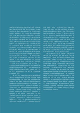 2

Angesichts des demografischen Wandels steht das
Land Sachsen-Anhalt vor weitreichenden Herausforderungen: Zum einen wird sich die Einwohnerzahl
deutlich reduzieren, zum anderen wird die Bevölkerung immer älter. Laut Demografiebericht 2011 der
Bundesregierung ist besonders in Sachsen-Anhalt
der Bevölkerungsschwund und die Bevölkerungsalterung überdurchschnittlich (Bundesministerium des
Inneren, 2012). Ausgehend von 1990 verlor das Land
bis 2011 19.5 % seiner Bevölkerung (Statistisches
Bundesamt, 2013). Diese Entwicklung wird in den
kommenden Jahren noch an Geschwindigkeit zunehmen. Das Statistische Landesamt Sachsen-Anhalt
(2010) prognostiziert einen Bevölkerungsrückgang
um 18.6 % von 2008 bis 2025. Der Altersquotient
des Landes Sachsen-Anhalt (Personen im Rentenalter, 65 und älter bezogen auf 100 Personen
im erwerbsfähigen Alter, 20 bis unter 65) steigt von
2008 bis 2025 voraussichtlich von 38.6 auf 57.9
(Ministerium für Landesentwicklung und Verkehr des
Landes Sachsen-Anhalt, 2010). Damit wird auch der
Anteil Pflegebedürftiger drastisch steigen, von 2007
bis 2020 voraussichtlich um 30,2 % (Statistisches
Bundesamt, 2010).
Den sich aus dieser Entwicklung ergebenden
Versorgungsdefiziten gilt es in den nächsten Jahren
entgegenzuwirken, um einer älter werdenden Bevölkerung eine breite, bezahlbare, medizinische wie
pflegerische Gesundheitsversorgung anbieten und
ländliche Räume attraktiv erhalten zu können. Ein
Ansatz dafür sind Telekommunikationstechniken im
Bereich „Ambient Assisted Living“ (AAL), deren
Einsatz mittlerweile international anerkannt ist.
Integriert in das direkte Lebensumfeld und den
Anforderungen der Nutzer angepasst können sie
in jedem Lebensalter die Lebensqualität erhöhen
(BMBF/VDE, 2012). Eine gute häusliche Betreuung
vermindert akute Krankenhausaufenthalte, vermeidet

oder zögert teure Heimunterbringung zumindest
hinaus und kann die Überlebenszeit verlängern.
Beispielsweise konnten Lankers et al. (2010) zeigen,
dass demenzkranke Patienten im Seniorenheim ein
um 53,1 % höheres relatives Sterberisiko hatten als
zu Hause betreute. Doch trotz erkennbarer Vorteile
haben sich AAL-Angebote bisher nur wenig in der
Regelversorgung etabliert. Dies könnte u. a. motivationale Gründe haben (Van Dijk, 2005). Ein weiterer
Grund könnte eine Gestaltung von AAL-Geräten
sein, die den speziellen Bedürfnissen und Fähigkeiten
der älteren Nutzergruppe oder der betreuenden
Professionals nicht gerecht werden könnte.
Die vorliegende Studie analysiert die Einflussfaktoren der Akzeptanz von AAL-Angeboten bei
Experten aus Medizin und Gesundheitswesen sowie
potentiellen älteren Nutzern bzw. Nutzerinnen.
Ent-sprechend umfasst das vorliegende Forschungsprojekt zwei Module: Modul I hatte die professionelle Anwendung und Optimierung von AAL in der
häuslichen Langzeitversorgung zum Gegenstand.
Modul II fokussierte die Bedürfnisse der älteren
Nutzergruppe und eine entsprechende akzeptanzfördernde Schnittstellengestaltung. Die Ergebnisse
beider Module flossen in Empfehlungen für den
Einsatz von AAL und in die Gestaltung des Strategieplans für die Versorgung im ländlichen Raum ein.
Der vorliegende Bericht fasst zentrale Ergebnisse
aus Modul II zusammen. Die Ergebnisse von Modul I
sowie ein Kurzbericht über beide Module mit einer
Gesamtsynthese sind zu finden unter www.laengerselbstbestimmt-leben.de.

 