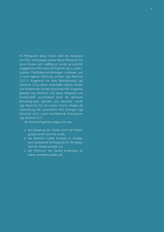 4

Im Mittelpunkt dieser Arbeit steht die Akzeptanz
von AAL-Technologien seitens älterer Menschen. Da
diese Gruppe sehr vielfältig ist, wurde sie zunächst
eingegrenzt auf Personen ab 70 Jahren, die u. a. alterstypische Mobilitätseinschränkungen aufweisen und
in einer eigenen Wohnung wohnen (vgl. Abschnitt
3.3.2.1). Ausgehend von einer Bedarfsanalyse (vgl.
Abschnitt 3.3.2) dieser potentiellen älteren Nutzer
und Nutzerinnen wurden technische AAL-Angebote
gestaltet (vgl. Abschnitt 3.4), deren Akzeptanz und
Funktionalität anschließend durch die definierte
Benutzergruppe getestet und bewertet wurde
(vgl. Abschnitt 3.5). Im zweiten Schritt erfolgte die
Optimierung der entwickelten AAL-Lösungen (vgl.
Abschnitt 3.6.2) sowie anschließende Evaluationen
(vgl. Abschnitt 3.7).
Als zentrale Ergebnisse zeigte sich, dass
a.	 die Gestaltung der Geräte durch die Nutzergruppe positiv beurteilt wurde,
b.	 das Bedürfnis, soziale Kontakte zu erhalten,
eine bedeutende Einflussgröße für die Akzeptanz der Geräte darstellt und
c.	 der Mehrwer t der Geräte eindeutiger als
bisher vermittelt werden soll.

 