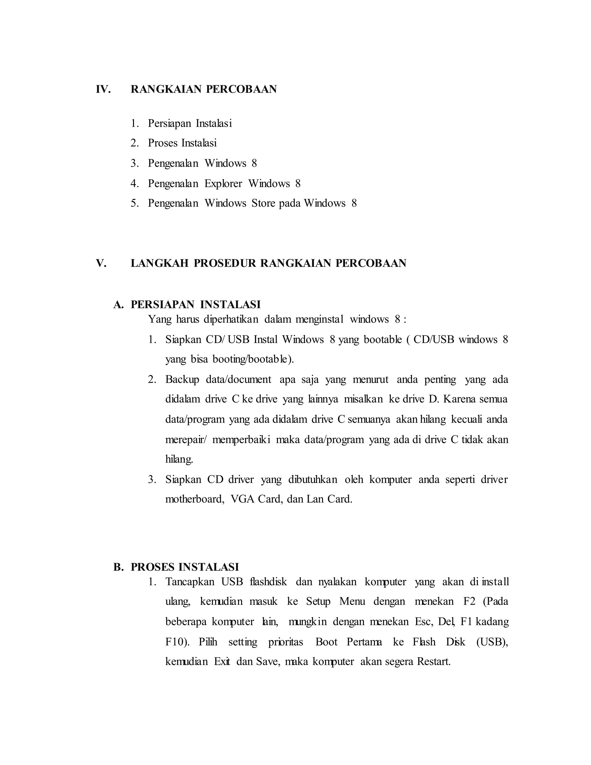 IV. RANGKAIAN PERCOBAAN 
1. Persiapan Instalasi 
2. Proses Instalasi 
3. Pengenalan Windows 8 
4. Pengenalan Explorer Windows 8 
5. Pengenalan Windows Store pada Windows 8 
V. LANGKAH PROSEDUR RANGKAIAN PERCOBAAN 
A. PERSIAPAN INSTALASI 
Yang harus diperhatikan dalam menginstal windows 8 : 
1. Siapkan CD/ USB Instal Windows 8 yang bootable ( CD/USB windows 8 
yang bisa booting/bootable). 
2. Backup data/document apa saja yang menurut anda penting yang ada 
didalam drive C ke drive yang lainnya misalkan ke drive D. Karena semua 
data/program yang ada didalam drive C semuanya akan hilang kecuali anda 
merepair/ memperbaiki maka data/program yang ada di drive C tidak akan 
hilang. 
3. Siapkan CD driver yang dibutuhkan oleh komputer anda seperti driver 
motherboard, VGA Card, dan Lan Card. 
B. PROSES INSTALASI 
1. Tancapkan USB flashdisk dan nyalakan komputer yang akan di install 
ulang, kemudian masuk ke Setup Menu dengan menekan F2 (Pada 
beberapa komputer lain, mungkin dengan menekan Esc, Del, F1 kadang 
F10). Pilih setting prioritas Boot Pertama ke Flash Disk (USB), 
kemudian Exit dan Save, maka komputer akan segera Restart. 
 