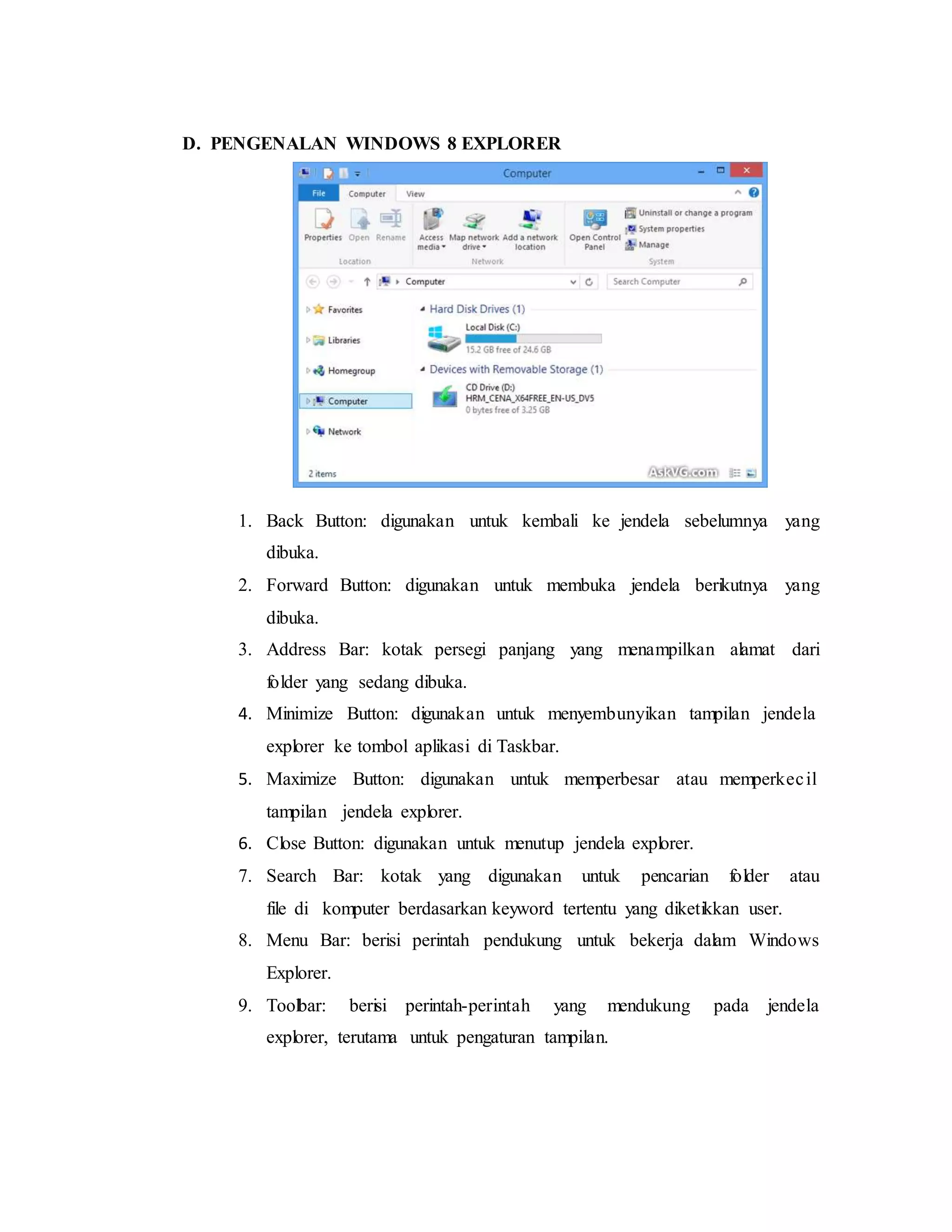 D. PENGENALAN WINDOWS 8 EXPLORER 
1. Back Button: digunakan untuk kembali ke jendela sebelumnya yang 
dibuka. 
2. Forward Button: digunakan untuk membuka jendela berikutnya yang 
dibuka. 
3. Address Bar: kotak persegi panjang yang menampilkan alamat dari 
folder yang sedang dibuka. 
4. Minimize Button: digunakan untuk menyembunyikan tampilan jendela 
explorer ke tombol aplikasi di Taskbar. 
5. Maximize Button: digunakan untuk memperbesar atau memperkec il 
tampilan jendela explorer. 
6. Close Button: digunakan untuk menutup jendela explorer. 
7. Search Bar: kotak yang digunakan untuk pencarian folder atau 
file di komputer berdasarkan keyword tertentu yang diketikkan user. 
8. Menu Bar: berisi perintah pendukung untuk bekerja dalam Windows 
Explorer. 
9. Toolbar: berisi perintah-perintah yang mendukung pada jendela 
explorer, terutama untuk pengaturan tampilan. 
 