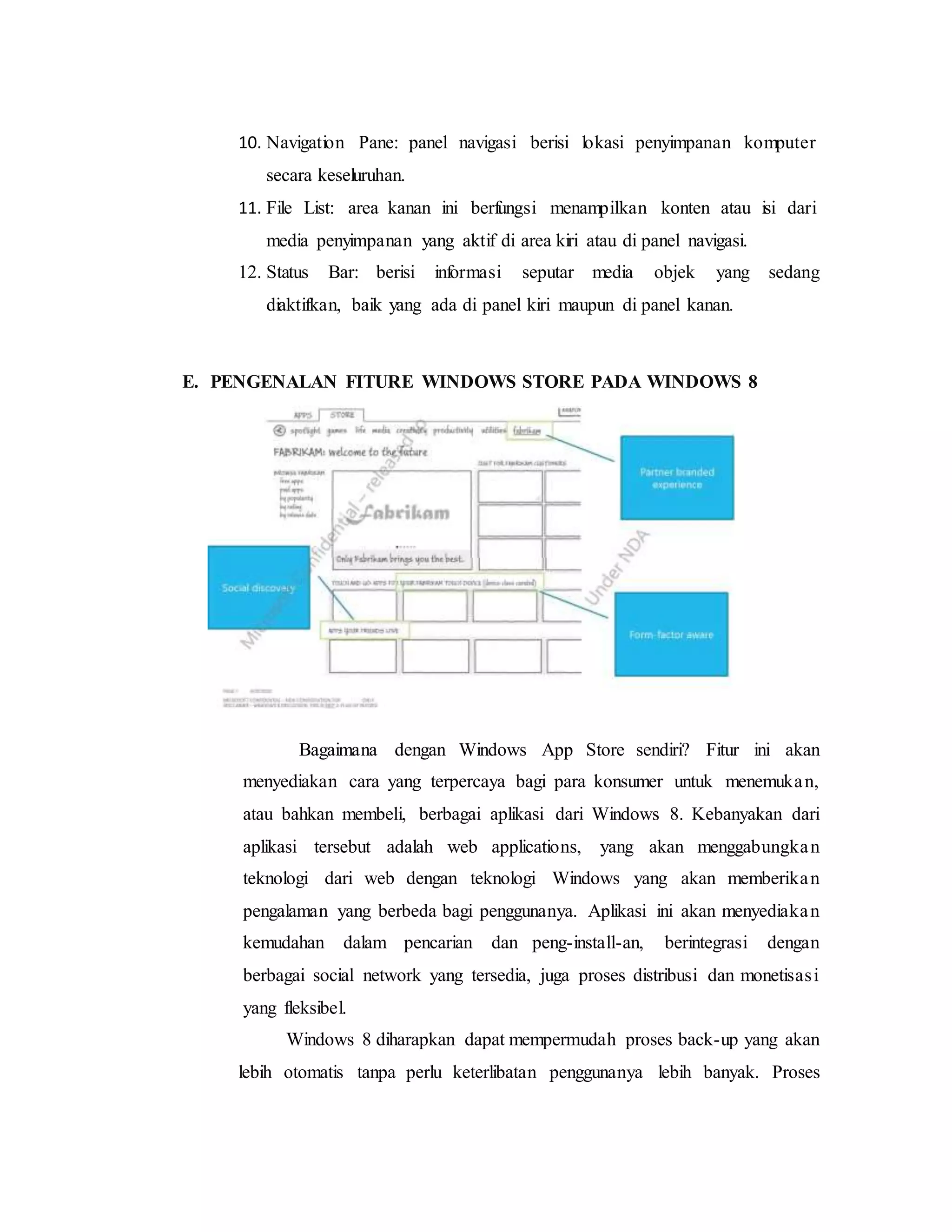 10. Navigation Pane: panel navigasi berisi lokasi penyimpanan komputer 
secara keseluruhan. 
11. File List: area kanan ini berfungsi menampilkan konten atau isi dari 
media penyimpanan yang aktif di area kiri atau di panel navigasi. 
12. Status Bar: berisi informasi seputar media objek yang sedang 
diaktifkan, baik yang ada di panel kiri maupun di panel kanan. 
E. PENGENALAN FITURE WINDOWS STORE PADA WINDOWS 8 
Bagaimana dengan Windows App Store sendiri? Fitur ini akan 
menyediakan cara yang terpercaya bagi para konsumer untuk menemuka n, 
atau bahkan membeli, berbagai aplikasi dari Windows 8. Kebanyakan dari 
aplikasi tersebut adalah web applications, yang akan menggabungka n 
teknologi dari web dengan teknologi Windows yang akan memberika n 
pengalaman yang berbeda bagi penggunanya. Aplikasi ini akan menyediaka n 
kemudahan dalam pencarian dan peng-install-an, berintegrasi dengan 
berbagai social network yang tersedia, juga proses distribusi dan monetisas i 
yang fleksibel. 
Windows 8 diharapkan dapat mempermudah proses back-up yang akan 
lebih otomatis tanpa perlu keterlibatan penggunanya lebih banyak. Proses 
 