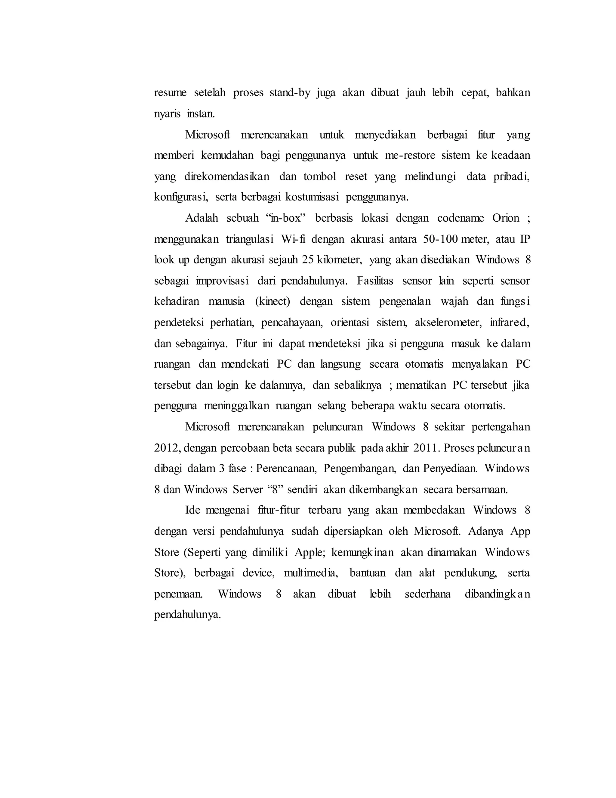 resume setelah proses stand-by juga akan dibuat jauh lebih cepat, bahkan 
nyaris instan. 
Microsoft merencanakan untuk menyediakan berbagai fitur yang 
memberi kemudahan bagi penggunanya untuk me-restore sistem ke keadaan 
yang direkomendasikan dan tombol reset yang melindungi data pribadi, 
konfigurasi, serta berbagai kostumisasi penggunanya. 
Adalah sebuah “in-box” berbasis lokasi dengan codename Orion ; 
menggunakan triangulasi Wi-fi dengan akurasi antara 50-100 meter, atau IP 
look up dengan akurasi sejauh 25 kilometer, yang akan disediakan Windows 8 
sebagai improvisasi dari pendahulunya. Fasilitas sensor lain seperti sensor 
kehadiran manusia (kinect) dengan sistem pengenalan wajah dan fungsi 
pendeteksi perhatian, pencahayaan, orientasi sistem, akselerometer, infrared, 
dan sebagainya. Fitur ini dapat mendeteksi jika si pengguna masuk ke dalam 
ruangan dan mendekati PC dan langsung secara otomatis menyalakan PC 
tersebut dan login ke dalamnya, dan sebaliknya ; mematikan PC tersebut jika 
pengguna meninggalkan ruangan selang beberapa waktu secara otomatis. 
Microsoft merencanakan peluncuran Windows 8 sekitar pertengahan 
2012, dengan percobaan beta secara publik pada akhir 2011. Proses peluncura n 
dibagi dalam 3 fase : Perencanaan, Pengembangan, dan Penyediaan. Windows 
8 dan Windows Server “8” sendiri akan dikembangkan secara bersamaan. 
Ide mengenai fitur-fitur terbaru yang akan membedakan Windows 8 
dengan versi pendahulunya sudah dipersiapkan oleh Microsoft. Adanya App 
Store (Seperti yang dimiliki Apple; kemungkinan akan dinamakan Windows 
Store), berbagai device, multimedia, bantuan dan alat pendukung, serta 
penemaan. Windows 8 akan dibuat lebih sederhana dibandingka n 
pendahulunya. 
 