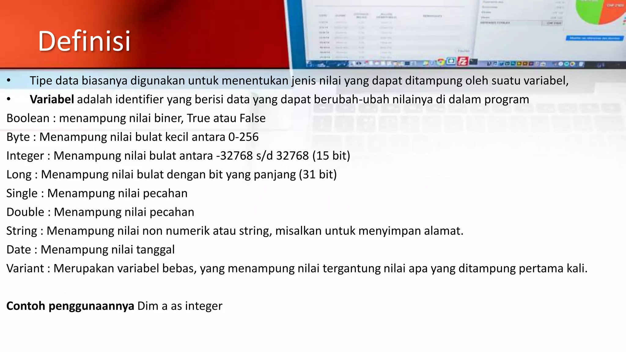 Definisi
• Tipe data biasanya digunakan untuk menentukan jenis nilai yang dapat ditampung oleh suatu variabel,
• Variabel adalah identifier yang berisi data yang dapat berubah-ubah nilainya di dalam program
Boolean : menampung nilai biner, True atau False
Byte : Menampung nilai bulat kecil antara 0-256
Integer : Menampung nilai bulat antara -32768 s/d 32768 (15 bit)
Long : Menampung nilai bulat dengan bit yang panjang (31 bit)
Single : Menampung nilai pecahan
Double : Menampung nilai pecahan
String : Menampung nilai non numerik atau string, misalkan untuk menyimpan alamat.
Date : Menampung nilai tanggal
Variant : Merupakan variabel bebas, yang menampung nilai tergantung nilai apa yang ditampung pertama kali.
Contoh penggunaannya Dim a as integer
 