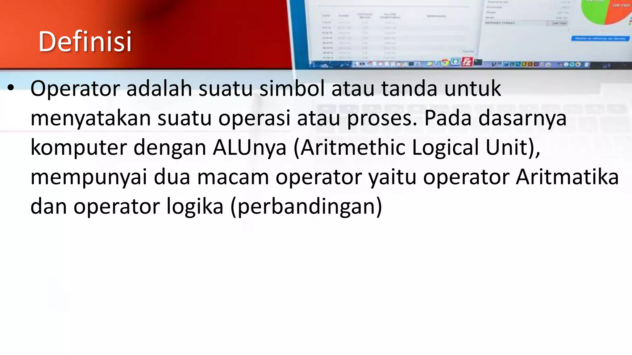 Definisi
• Operator adalah suatu simbol atau tanda untuk
menyatakan suatu operasi atau proses. Pada dasarnya
komputer dengan ALUnya (Aritmethic Logical Unit),
mempunyai dua macam operator yaitu operator Aritmatika
dan operator logika (perbandingan)
 