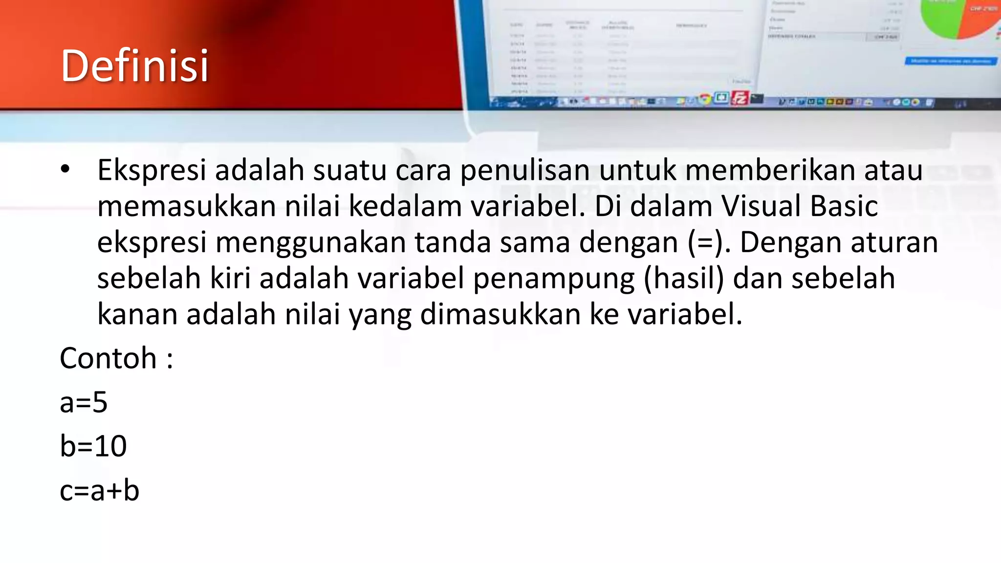 Definisi
• Ekspresi adalah suatu cara penulisan untuk memberikan atau
memasukkan nilai kedalam variabel. Di dalam Visual Basic
ekspresi menggunakan tanda sama dengan (=). Dengan aturan
sebelah kiri adalah variabel penampung (hasil) dan sebelah
kanan adalah nilai yang dimasukkan ke variabel.
Contoh :
a=5
b=10
c=a+b
 