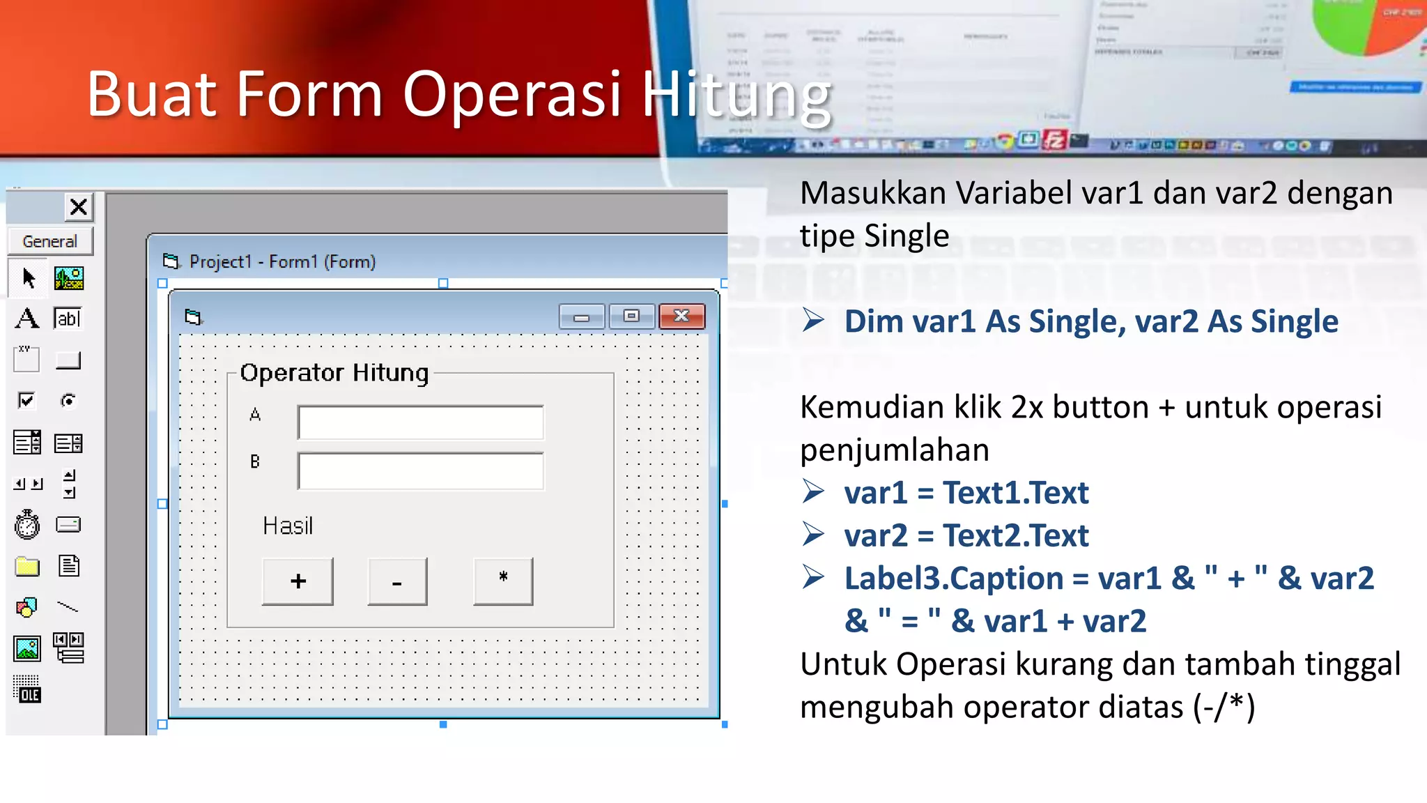Buat Form Operasi Hitung
Masukkan Variabel var1 dan var2 dengan
tipe Single
 Dim var1 As Single, var2 As Single
Kemudian klik 2x button + untuk operasi
penjumlahan
 var1 = Text1.Text
 var2 = Text2.Text
 Label3.Caption = var1 & " + " & var2
& " = " & var1 + var2
Untuk Operasi kurang dan tambah tinggal
mengubah operator diatas (-/*)
 