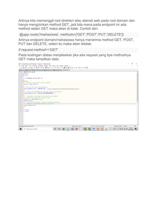 Artinya kita memanggil root direktori atau alamat web pada root domain dan
hanya mengizinkan method GET, jadi bila mana pada endpoint ini ada
method selain GET maka akan di tolak. Contoh lain:
@app.route('/mahasiswa', methods=['GET','POST','PUT','DELETE'])
Artinya endpoint domain/mahasiswa hanya menerima method GET, POST,
PUT dan DELETE, selain itu maka akan ditolak.
if request.method=='GET'
Pada kodingan diatas menjelaskan jika ada request yang tipe methodnya
GET maka tampilkan data.
 