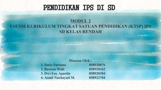 PENDIDIKAN IPS DI SD
MODUL 2
ESENSI KURIKULUM TINGKAT SATUAN PENDIDIKAN (KTSP) IPS
SD KELAS RENDAH
Disusun Oleh :
1. Ilmia Fortuna 858920076
2. Bastian Widi 858920162
3. Dwi Eny Agustin 858920384
4. Asmil Nurhayati M. 858922704
 