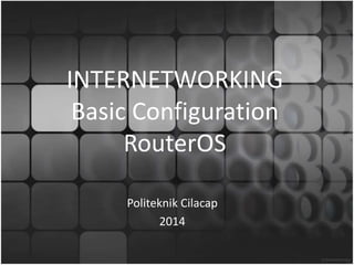 INTERNETWORKING
Basic Configuration
RouterOS
Politeknik Cilacap
2014
 
