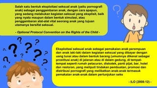 Salah satu bentuk eksploitasi seksual anak (yaitu pornografi
anak) sebagai penggambaran anak, dengan cara apapun,
yang sedang melakukan kegiatan seksual yang eksplisit, baik
yang nyata maupun dalam bentuk simulasi, atau
penggambaran alat-alat vital seorang anak yang tujuan
utamanya bersifat seksual.
- Optional Protocol Convention on the Rights of the Child -
Eksploitasi seksual anak sebagai pemakaian anak perempuan
dan anak laki-laki dalam kegiatan seksual yang dibayar dengan
uang tunai atau dalam bentuk barang (umumnya dikenal sebagai
prostitusi anak) di jalanan atau di dalam gedung, di tempat-
tempat seperti rumah pelacuran, diskotek, panti pijat, bar, hotel
dan restoran, yang meliputi tindakan pembuatan, promosi dan
distribusi pornografi yang melibatkan anak-anak termasuk
pemakaian anak-anak dalam pertunjukan seks
- ILO (2008:12) -
 