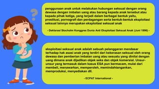 penggunaan anak untuk melakukan hubungan seksual dengan orang
dewasa dengan imbalan uang atau barang kepada anak tersebut atau
kepada pihak ketiga, yang terjadi dalam berbagai bentuk yaitu,
prostitusi, pornografi dan perdagangan serta bentuk-bentuk eksploitasi
seksual lainnya merupakan eksploitasi seksual anak
- Deklarasi Stocholm Konggres Dunia Anti Eksploitasi Seksual Anak (Juni 1996) -
eksploitasi seksual anak adalah sebuah pelanggaran mendasar
terhadap hak asasi anak yang terdiri dari kekerasan seksual oleh orang
dewasa dan pemberian imbalan uang atau sesuatu yang dinilai dengan
uang dimana anak dijadikan objek seks dan objek komersial. Unsur-
unsur yang termasuk dalam kasus ESA pun bermacam, mulai dari
membeli, menawarkan, memperoleh, memindahtangankan,
memproduksi, menyediakan dll.
- ECPAT International -
 