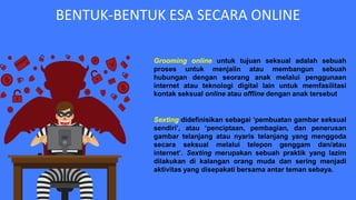 BENTUK-BENTUK ESA SECARA ONLINE
Grooming online untuk tujuan seksual adalah sebuah
proses untuk menjalin atau membangun sebuah
hubungan dengan seorang anak melalui penggunaan
internet atau teknologi digital lain untuk memfasilitasi
kontak seksual online atau offline dengan anak tersebut
Sexting didefinisikan sebagai ‘pembuatan gambar seksual
sendiri’, atau ‘penciptaan, pembagian, dan penerusan
gambar telanjang atau nyaris telanjang yang menggoda
secara seksual melalui telepon genggam dan/atau
internet’. Sexting merupakan sebuah praktik yang lazim
dilakukan di kalangan orang muda dan sering menjadi
aktivitas yang disepakati bersama antar teman sebaya.
 