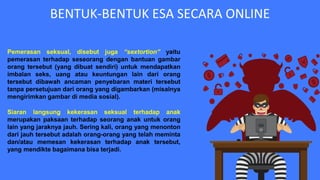 BENTUK-BENTUK ESA SECARA ONLINE
Pemerasan seksual, disebut juga “sextortion” yaitu
pemerasan terhadap seseorang dengan bantuan gambar
orang tersebut (yang dibuat sendiri) untuk mendapatkan
imbalan seks, uang atau keuntungan lain dari orang
tersebut dibawah ancaman penyebaran materi tersebut
tanpa persetujuan dari orang yang digambarkan (misalnya
mengirimkan gambar di media sosial).
Siaran langsung kekerasan seksual terhadap anak
merupakan paksaan terhadap seorang anak untuk orang
lain yang jaraknya jauh. Sering kali, orang yang menonton
dari jauh tersebut adalah orang-orang yang telah meminta
dan/atau memesan kekerasan terhadap anak tersebut,
yang mendikte bagaimana bisa terjadi.
 