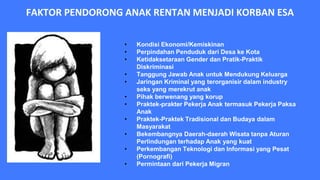 FAKTOR PENDORONG ANAK RENTAN MENJADI KORBAN ESA
• Kondisi Ekonomi/Kemiskinan
• Perpindahan Penduduk dari Desa ke Kota
• Ketidaksetaraan Gender dan Pratik-Praktik
Diskriminasi
• Tanggung Jawab Anak untuk Mendukung Keluarga
• Jaringan Kriminal yang terorganisir dalam industry
seks yang merekrut anak
• Pihak berwenang yang korup
• Praktek-prakter Pekerja Anak termasuk Pekerja Paksa
Anak
• Praktek-Praktek Tradisional dan Budaya dalam
Masyarakat
• Bekembangnya Daerah-daerah Wisata tanpa Aturan
Perlindungan terhadap Anak yang kuat
• Perkembangan Teknologi dan Informasi yang Pesat
(Pornografi)
• Permintaan dari Pekerja Migran
 
