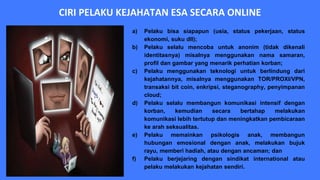 CIRI PELAKU KEJAHATAN ESA SECARA ONLINE
a) Pelaku bisa siapapun (usia, status pekerjaan, status
ekonomi, suku dll);
b) Pelaku selalu mencoba untuk anonim (tidak dikenali
identitasnya) misalnya menggunakan nama samaran,
profil dan gambar yang menarik perhatian korban;
c) Pelaku menggunakan teknologi untuk berlindung dari
kejahatannya, misalnya menggunakan TOR/PROXI/VPN,
transaksi bit coin, enkripsi, steganography, penyimpanan
cloud;
d) Pelaku selalu membangun komunikasi intensif dengan
korban, kemudian secara bertahap melakukan
komunikasi lebih tertutup dan meningkatkan pembicaraan
ke arah seksualitas.
e) Pelaku memainkan psikologis anak, membangun
hubungan emosional dengan anak, melakukan bujuk
rayu, memberi hadiah, atau dengan ancaman; dan
f) Pelaku berjejaring dengan sindikat international atau
pelaku melakukan kejahatan sendiri.
 