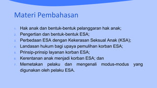 Materi Pembahasan
1. Hak anak dan bentuk-bentuk pelanggaran hak anak;
2. Pengertian dan bentuk-bentuk ESA;
3. Perbedaan ESA dengan Kekerasan Seksual Anak (KSA);
4. Landasan hukum bagi upaya pemulihan korban ESA;
5. Prinsip-prinsip layanan korban ESA;
6. Kerentanan anak menjadi korban ESA; dan
7. Memetakan pelaku dan mengenali modus-modus yang
digunakan oleh pelaku ESA.
 
