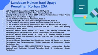 Landasan Hukum bagi Upaya
Pemulihan Korban ESA
• UUD Republik Indonesia tahun 1945, Pasal 28H Ayat (1)
• UU No. 39 tahun 1999 tentang Hak Asasi Manusia, Pasal 62
• Undang-Undang Nomor 21 Tahun 2007 tentang Pemberantasan Tindak Pidana
Perdagangan Orang Pasal 51 Ayat (1)
• UU No. 36 Tahun 2009 tentang Kesehatan, Pasal 4
• Undang-Undang No. 44 Tahun 2009 tentang Rumah Sakit, Pasal 2
• UU No. 11 Tahun 2012 tentang Sistem Peradilan Pidana Anak Pasal 90
• UU No. 31 Tahun 2014 tentang Perlindungan Saksi dan Korban, Pasal 6 ayat (1)
• UU No, 35 Tahun 2014 tentang Perubahan UU No. 23 Tahun 2002 tentang
Perlindungan Anak, Pasal 8
• Peraturan Menteri Sosial Nomor: 102 / HUK / 2007 tentang Pendirian dan
Penyelenggaraan Pelayanan pada Rumah Perlindungan dan Trauma Center
• Peraturan Menteri Sosial Nomor 16 Tahun 2019 Tentang Standar Nasional
Rehabilitasi Sosial yang mengatur tentang Tata Cara dan Prinsip Pelaksanaan
Rehabilitasi Sosial.
• Peraturan Menteri Pendidikan dan Kebudayaan Nomor 82 Tahun 2015 tentang
Pencegahan dan Penanggulangan Tindak Kekerasan di Lingkungan Satuan
Pendidikan; dan
• Surat Edaran Nomor 154113/MPK.A/HK/2014 tentang Implementasi Gerakan
Nasional Anti Kejahatan Seksual Terhadap Anak di Lingkungan Satuan
Pendidikan.
 