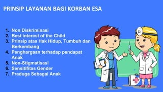 PRINSIP LAYANAN BAGI KORBAN ESA
1. Non Diskriminasi
2. Best interest of the Child
3. Prinsip atas Hak Hidup, Tumbuh dan
Berkembang
4. Penghargaan terhadap pendapat
Anak
5. Non-Stigmatisasi
6. Sensitifitas Gender
7. Praduga Sebagai Anak
 