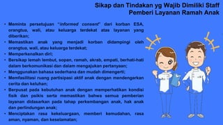 Sikap dan Tindakan yg Wajib Dimiliki Staff
Pemberi Layanan Ramah Anak
• Meminta persetujuan “informed consent” dari korban ESA,
orangtua, wali, atau keluarga terdekat atas layanan yang
diberikan;
• Memastikan anak yang menjadi korban didampingi oleh
orangtua, wali, atau keluarga terdekat;
• Memperkenalkan diri;
• Bersikap lemah lembut, sopan, ramah, akrab, empati, berhati-hati
dalam berkomunikasi dan dalam mengajukan pertanyaan;
• Menggunakan bahasa sederhana dan mudah dimengerti;
• Memfasilitasi ruang partisipasi aktif anak dengan mendengarkan
cerita dan keluhan;
• Berpusat pada kebutuhan anak dengan memperhatikan kondisi
fisik dan psikis serta memastikan bahwa semua pemberian
layanan didasarkan pada tahap perkembangan anak, hak anak
dan perlindungan anak;
• Menciptakan rasa kekeluargaan, memberi kemudahan, rasa
aman, nyaman, dan keselamatan;
 