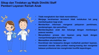 Sikap dan Tindakan yg Wajib Dimiliki Staff
Pemberi Layanan Ramah Anak
• Tidak menghakimi dan tidak merendahkan;
• Menjaga kerahasiaan termasuk tidak melakukan hal yang
membahayakan bagi anak;
• Memberikan informasi mengenai pelayanan pembinaan,
pendampingan, dan pemulihan;
• Memberdayakan anak dan keluarga dengan membangun
potensi mereka;
• Menyediakan proses dan layanan yang layak dengan
mempertimbangkan kultur setempat;
• Memastikan akuntabilitas; dan
• Koordinasi dan kerjasama dengan multipihak pemberi layanan,
mematuhi standar etika profesi masing-masing dan mengelola
batasan profesional dan menghindari konflik kepentingan.
 