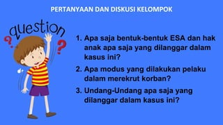 PERTANYAAN DAN DISKUSI KELOMPOK
1. Apa saja bentuk-bentuk ESA dan hak
anak apa saja yang dilanggar dalam
kasus ini?
2. Apa modus yang dilakukan pelaku
dalam merekrut korban?
3. Undang-Undang apa saja yang
dilanggar dalam kasus ini?
 