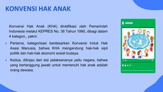 KONVENSI HAK ANAK
Konvensi Hak Anak (KHA) diratifikasi oleh Pemerintah
Indonesia melalui KEPRES No. 36 Tahun 1990, dibagi dalam
4 kategori,, yakni:
● Pertama, kategorisasi berdasarkan Konvensi Induk Hak
Asasi Manusia, bahwa KHA mengandung hak-hak sipil
politik dan hak-hak ekonomi sosial budaya.
● Kedua, ditinjau dari sisi pelaksananya yaitu negara, bahwa
yang bertanggung jawab untuk memenuhi hak anak adalah
orang dewasa.
 