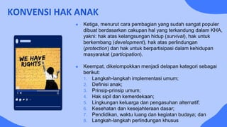 KONVENSI HAK ANAK
● Ketiga, menurut cara pembagian yang sudah sangat populer
dibuat berdasarkan cakupan hal yang terkandung dalam KHA,
yakni: hak atas kelangsungan hidup (survival), hak untuk
berkembang (development), hak atas perlindungan
(protection) dan hak untuk berpartisipasi dalam kehidupan
masyarakat (participation).
● Keempat, dikelompokkan menjadi delapan kategori sebagai
berikut:
1. Langkah-langkah implementasi umum;
2. Definisi anak;
3. Prinsip-prinsip umum;
4. Hak sipil dan kemerdekaan;
5. Lingkungan keluarga dan pengasuhan alternatif;
6. Kesehatan dan kesejahteraan dasar;
7. Pendidikan, waktu luang dan kegiatan budaya; dan
8. Langkah-langkah perlindungan khusus
 