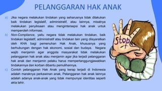 PELANGGARAN HAK ANAK
a) Jika negara melakukan tindakan yang seharusnya tidak dilakukan
baik tindakan legislatif, administratif, atau lainnya, misalnya
melakukan penyiksaan atau mengintersepsi hak anak untuk
memperoleh informasi.
b) Non-Compliance, yaitu negara tidak melakukan tindakan, baik
tindakan legislatif, administratif atau tindakan lain yang diisyaratkan
oleh KHA bagi pemenuhan Hak Anak, khususnya yang
berhubungan dengan hak ekonomi, sosial dan budaya. Negara
wajib menjamin agar anggota masyarakat tidak melakukan
pelanggaran hak anak atau menjamin agar jika terjadi pelanggaran
hak anak dan menjamin pelaku harus mempertanggungjawabkan
tindakannya dan korban dibantu pemulihannya.
c) Contoh pelanggaran Hak Anak yang kerap terjadi di Indonesia
adalah maraknya perkawinan anak, Pelanggaran hak anak lainnya
adalah adanya anak-anak yang tidak mempunyai identitas seperti
akta lahir.
 