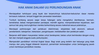 HAK ANAK DALAM UU PERLINDUNGAN ANAK
a. Mendapatkan kehidupan yang layak dan terpenuhinya kebutuhan-kebutuhan dasar mereka
termasuk makanan, tempat tinggal dan perawatan kesehatan.
b. Tumbuh kembang secara wajar tanpa halangan serta mengetahui identitasnya, bermain,
beristirahat, bebas mengemukakan pendapat, memilih agama, mempertahankan keyakinan, dan
semua hak yang memungkinkan mereka berkembang secara maksimal sesuai potensinya.
c. Mendapat perlindungan dari perlakuan diskriminasi, eksploitasi baik ekonomi, seksual,
penelantaran, kekejaman, kekerasan, penganiayaan, ketidakadilan dan perlakuan salah.
d. Berperan aktif dalam masyarakat, bebas untuk berekspresi, bebas untuk berinteraksi dengan orang
lain dan menjadi anggota suatu perkumpulan.
e. Memperoleh pendidikan minimal tingkat dasar. Bagi anak yang terlahir dari keluarga yang tidak
mampu dan yang tinggal didaerah terpencil, pemerintah berkewajiban untuk bertanggung jawab
untuk membiayai pendidikan mereka.
 