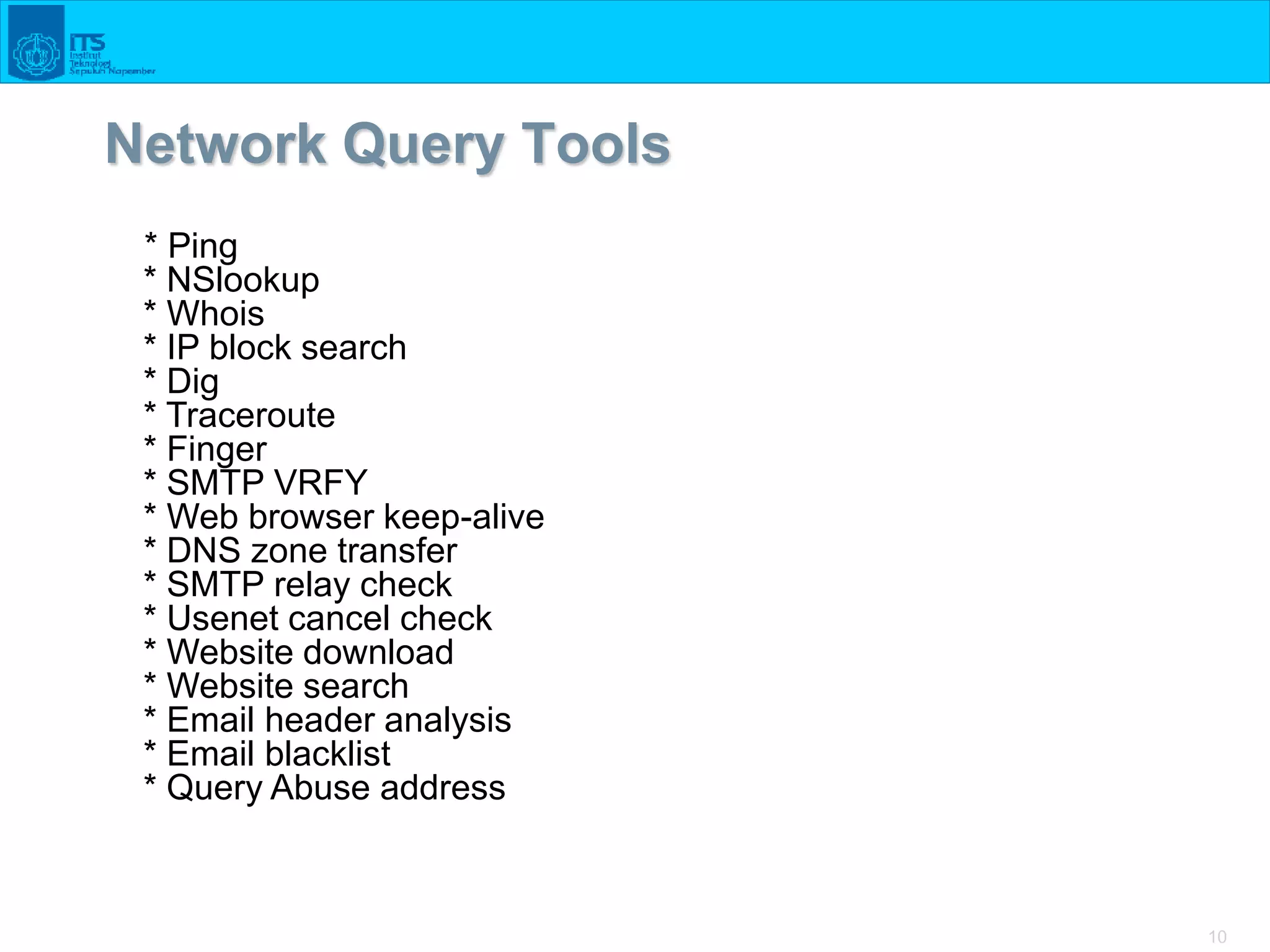 10
Network Query Tools
* Ping
* NSlookup
* Whois
* IP block search
* Dig
* Traceroute
* Finger
* SMTP VRFY
* Web browser keep-alive
* DNS zone transfer
* SMTP relay check
* Usenet cancel check
* Website download
* Website search
* Email header analysis
* Email blacklist
* Query Abuse address
 