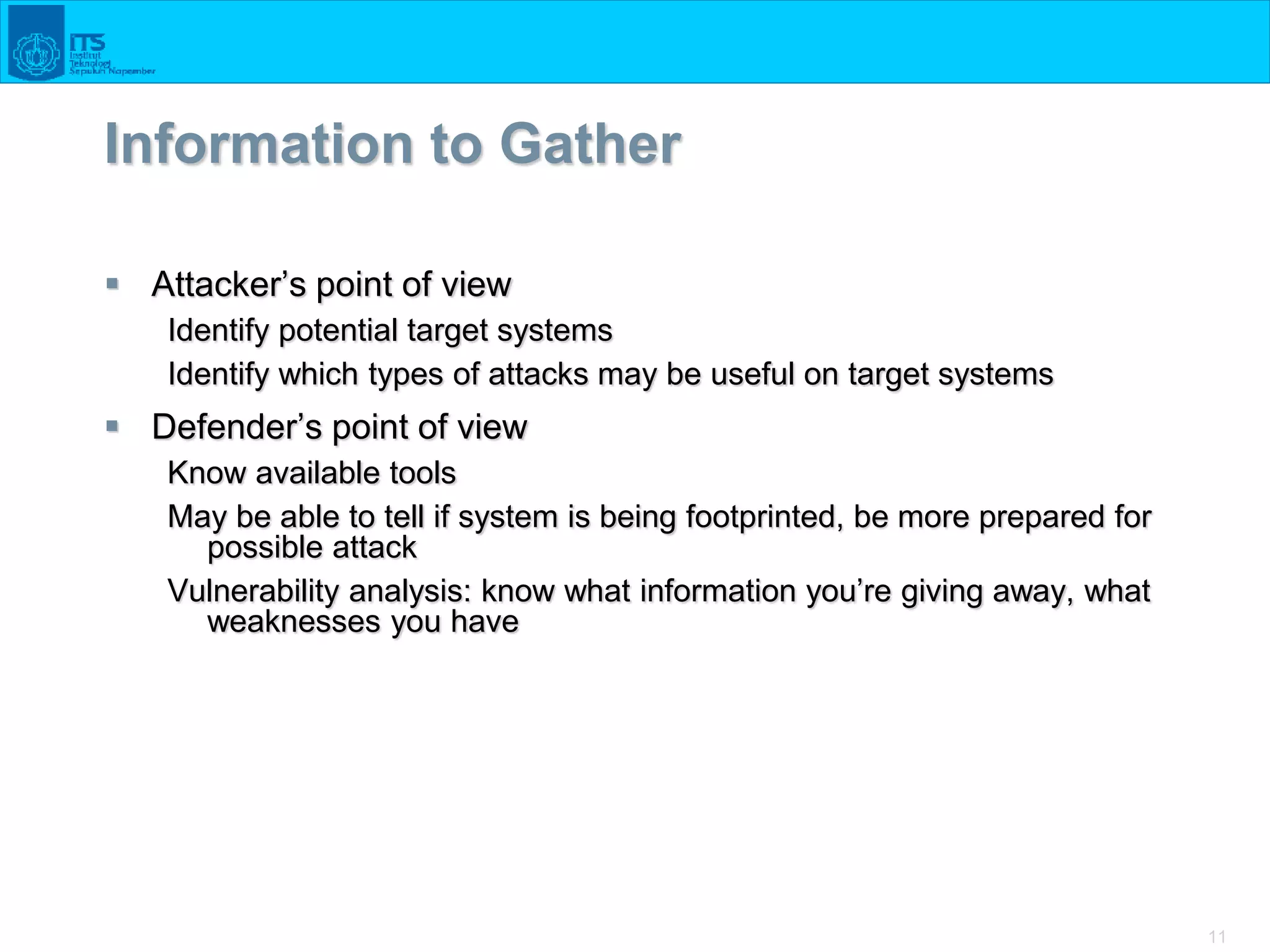 11
Information to Gather
 Attacker’s point of view
Identify potential target systems
Identify which types of attacks may be useful on target systems
 Defender’s point of view
Know available tools
May be able to tell if system is being footprinted, be more prepared for
possible attack
Vulnerability analysis: know what information you’re giving away, what
weaknesses you have
 