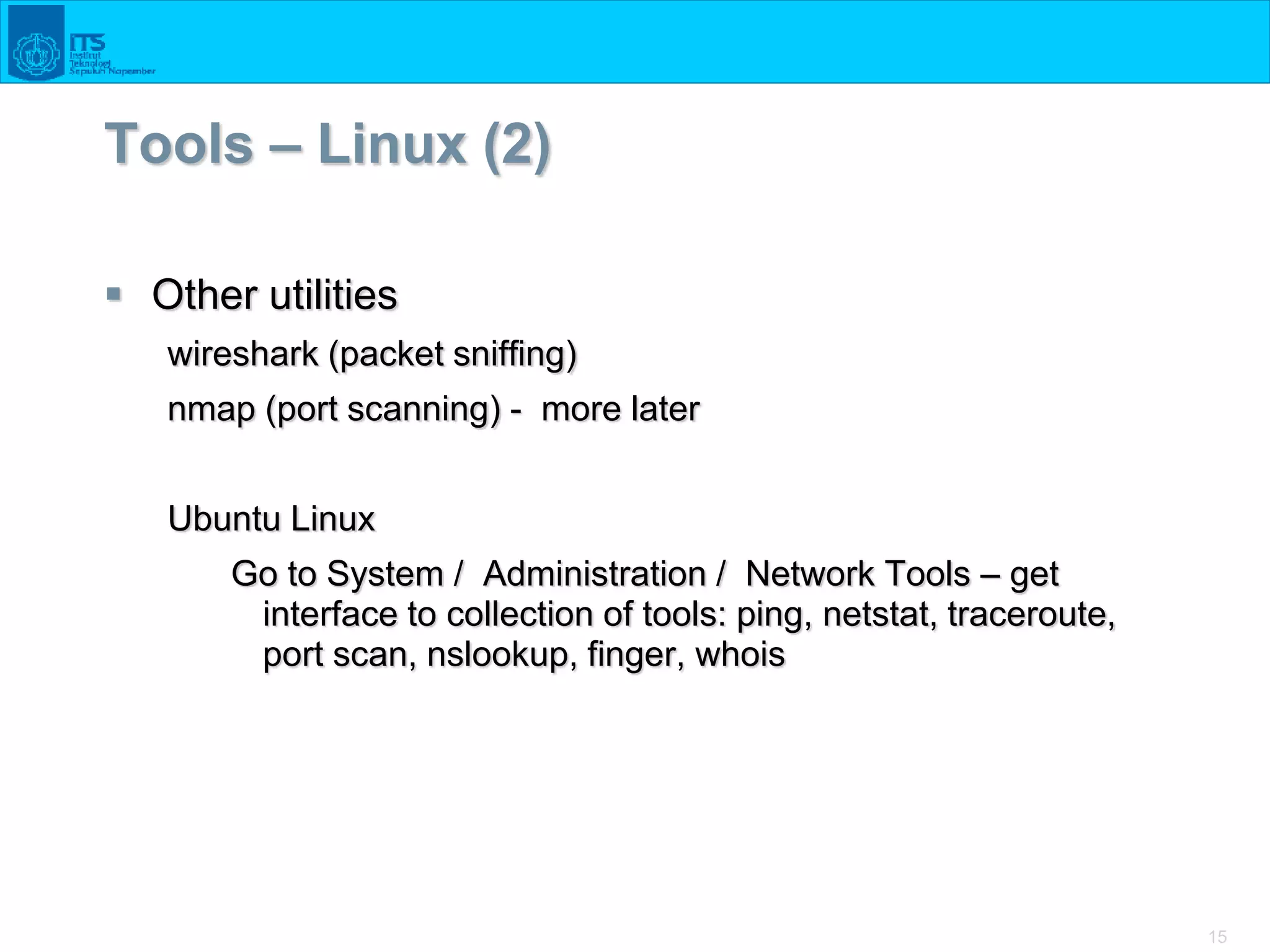 15
Tools – Linux (2)
 Other utilities
wireshark (packet sniffing)
nmap (port scanning) - more later
Ubuntu Linux
Go to System / Administration / Network Tools – get
interface to collection of tools: ping, netstat, traceroute,
port scan, nslookup, finger, whois
 