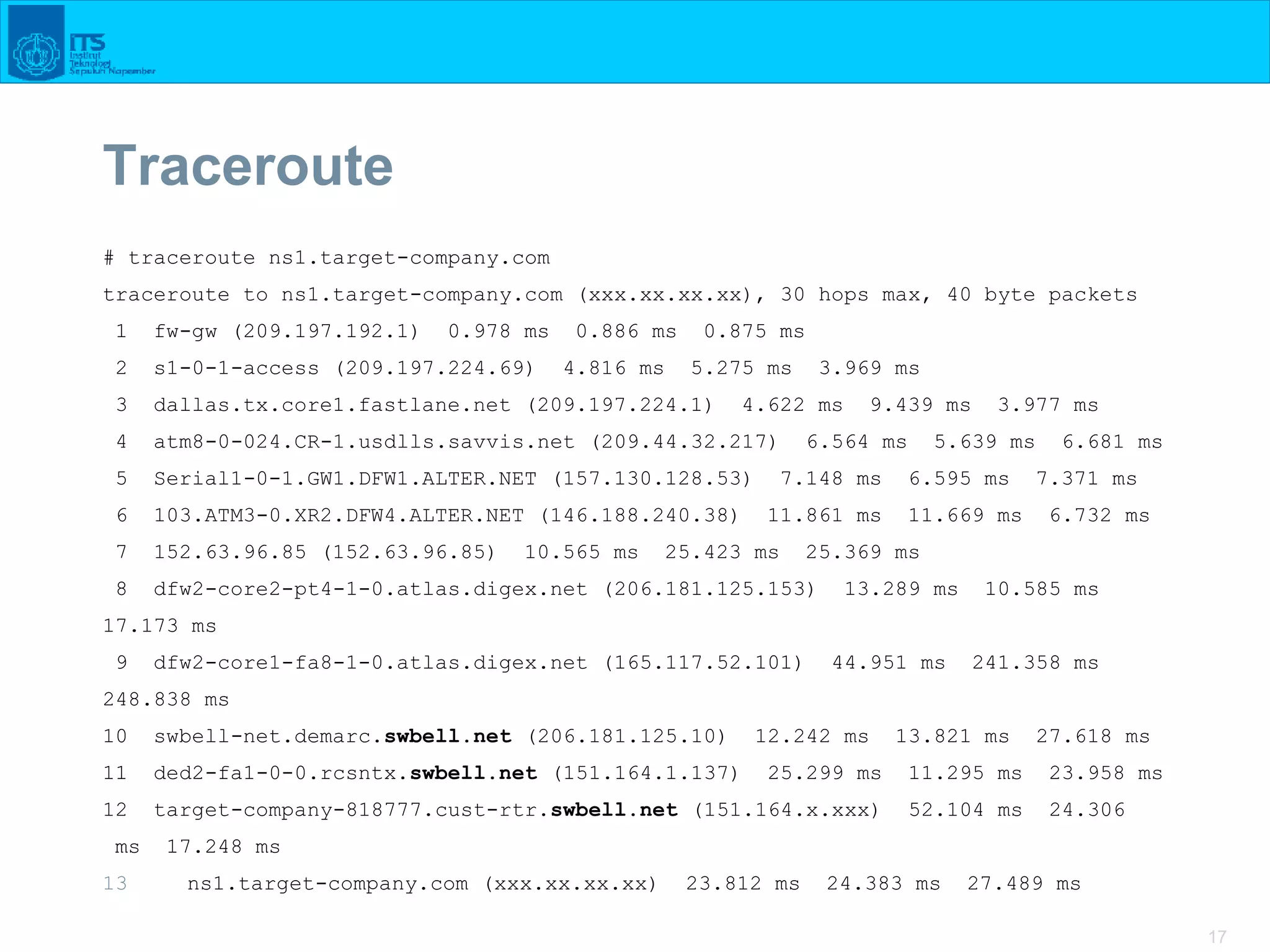 17
Traceroute
# traceroute ns1.target-company.com
traceroute to ns1.target-company.com (xxx.xx.xx.xx), 30 hops max, 40 byte packets
1 fw-gw (209.197.192.1) 0.978 ms 0.886 ms 0.875 ms
2 s1-0-1-access (209.197.224.69) 4.816 ms 5.275 ms 3.969 ms
3 dallas.tx.core1.fastlane.net (209.197.224.1) 4.622 ms 9.439 ms 3.977 ms
4 atm8-0-024.CR-1.usdlls.savvis.net (209.44.32.217) 6.564 ms 5.639 ms 6.681 ms
5 Serial1-0-1.GW1.DFW1.ALTER.NET (157.130.128.53) 7.148 ms 6.595 ms 7.371 ms
6 103.ATM3-0.XR2.DFW4.ALTER.NET (146.188.240.38) 11.861 ms 11.669 ms 6.732 ms
7 152.63.96.85 (152.63.96.85) 10.565 ms 25.423 ms 25.369 ms
8 dfw2-core2-pt4-1-0.atlas.digex.net (206.181.125.153) 13.289 ms 10.585 ms
17.173 ms
9 dfw2-core1-fa8-1-0.atlas.digex.net (165.117.52.101) 44.951 ms 241.358 ms
248.838 ms
10 swbell-net.demarc.swbell.net (206.181.125.10) 12.242 ms 13.821 ms 27.618 ms
11 ded2-fa1-0-0.rcsntx.swbell.net (151.164.1.137) 25.299 ms 11.295 ms 23.958 ms
12 target-company-818777.cust-rtr.swbell.net (151.164.x.xxx) 52.104 ms 24.306
ms 17.248 ms
13 ns1.target-company.com (xxx.xx.xx.xx) 23.812 ms 24.383 ms 27.489 ms
 